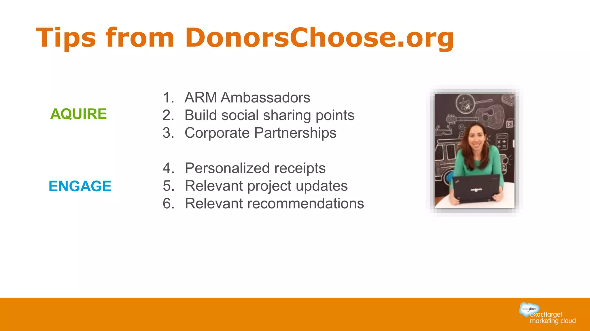 Tips from DonorsChoose.org
1. ARM Ambassadors
2. Build social sharing points
3. Corporate Partnerships
AQUIRE
4. Personalized receipts
5. Relevant project updates
6. Relevant recommendations
ENGAGE
 