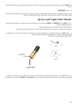 22
‫ال‬ ‫وقوة‬watt‫خال‬ ‫يتم‬ ‫اخراج‬ ‫وقنوات‬ ‫ادخال‬ ‫قنوات‬ ‫من‬ ‫الصوت‬ ‫مضخم‬ ‫ويتكون‬ ‫للسماعات‬ ‫ثم‬ ‫ومن‬ ‫الجهاز‬ ‫لهذا‬‫تعمل‬ ‫كهربائية‬ ‫وحدة‬ ‫بواسطة‬ ‫الصوت‬ ‫تكبير‬ ‫عملية‬ ‫لها‬
. ‫ذلك‬ ‫على‬
1–‫السماعات‬SPEAKER
‫ال‬ ‫اليها‬ ‫يدخل‬ ‫الحراري‬ ‫والكرتون‬ ‫الورق‬ ‫عليها‬ ‫مبني‬ ‫ملفات‬ ‫من‬ ‫السماعات‬ ‫وتتكون‬ ‫آذاننا‬ ‫الى‬ ‫بعدها‬ ‫ليصل‬ ‫الصوت‬ ‫اليها‬ ‫يخرج‬ ‫مرحلة‬ ‫أخر‬ ‫وهي‬‫يتم‬ ‫وبعدها‬ ‫المحول‬ ‫تيار‬
‫ا‬ ‫شدة‬ ‫حسب‬ ‫والتخلخل‬ ‫التجاذب‬‫السماعات‬ ‫هذه‬ ‫لبعض‬ ‫يوض‬ ‫النالي‬ ‫والشكل‬ ‫المكبر‬ ‫قوة‬ ‫من‬ ‫السماعات‬ ‫لهذه‬ ‫الداخل‬ ‫لصوت‬
‫وأنواعها‬ ‫الصوت‬ ‫بأجهزة‬ ‫الخاصة‬ ‫التوصيالت‬
‫أ‬-‫وصالت‬XLR‫ال‬ ‫ومنها‬MALE – FAMALE‫فالرقم‬ ‫مرقمة‬ ‫انها‬ ‫حيث‬ ‫لها‬ ‫الداخلية‬ ‫باالسنان‬ ‫بها‬ ‫التوصيل‬ ‫ويتم‬5‫رقم‬ ‫والخط‬ )‫ال(االرضى‬ ‫خط‬ ‫هو‬0
‫ا‬ ‫خط‬ ‫هو‬‫والخط‬ )+(‫ل‬0( ‫خط‬ ‫هو‬-. )
‫ثالث‬ ‫وخط‬ ‫خطين‬ ‫على‬ ‫ويحتوي‬ ‫الوصالت‬ ‫لهذه‬ ‫خاص‬ ‫نوع‬ ‫من‬ ‫بسلك‬ ‫توصيلها‬ ‫يتم‬
‫رقم‬ ‫بالخط‬ ‫توصيلة‬ ‫يتم‬ )‫شيلد‬ (5‫األحيان‬ ‫معظم‬ ‫في‬ ‫األرضي‬ ‫الخط‬ ‫توصيل‬ ‫عدم‬ ‫عن‬ ‫الناتج‬ ‫التصفير‬ ‫نتجنب‬ ‫لكي‬ ‫الوصلة‬ ‫لجسم‬ ‫الشاصي‬ ‫مع‬
‫ب‬–‫ال‬ ‫وصالت‬rca‫س‬ ‫االستخدام‬ ‫متعددة‬ ‫وهي‬ ‫وهي‬‫من‬ ‫تتكون‬ ‫توصيلة‬ ‫عن‬ ‫عبارة‬ ‫وهي‬ ‫أيضا‬ ‫الفيديو‬ ‫مجال‬ ‫في‬ ‫استخدامها‬ ‫ويتم‬ ‫المرئي‬ ‫أ؟و‬ ‫الصوتي‬ ‫المجال‬ ‫في‬ ‫واء‬
( ‫والثاني‬ ‫الموجب‬ )+( ‫األول‬ ‫خطين‬-‫األجهزة‬ ‫بين‬ ‫الداخلي‬ ‫للتوصيل‬ ‫وتستخدم‬ ‫قطبيين‬ ‫فقط‬ ‫السالب‬ )
‫داخليا‬ ‫الجاك‬ ‫هذا‬ ‫توصيل‬ ‫يوض‬ ‫التالي‬ ‫الشكل‬ ‫لذلك‬ ‫ومثال‬
‫ج‬–‫وصالت‬5/4‫وتستخدم‬ ‫دوما‬ ‫اليد‬ ‫متناول‬ ‫في‬ ‫هي‬ ‫والتي‬ ‫الهيدفون‬ ‫سماعات‬ ‫وخصوصا‬ ‫للسماعات‬ ‫التوصيل‬ ‫في‬ ‫دائما‬ ‫المستخدمة‬ ‫الوصالت‬ ‫وهي‬ ) ‫جاك‬ ‫"(فونو‬
‫جاك‬ ‫لنوعين‬ ‫تنقسم‬ ‫وهي‬ ‫الكبير‬ ‫والحجم‬ ‫الصغير‬ ‫الحجم‬ ‫ومنها‬ ‫أيضا‬ ‫األجهزة‬ ‫لبعض‬ ‫للتوصيالت‬pl mono‫وجاك‬stereo‫األتية‬ ‫األشكال‬ ‫خالل‬ ‫من‬ ‫وسنوضحها‬
:-
 