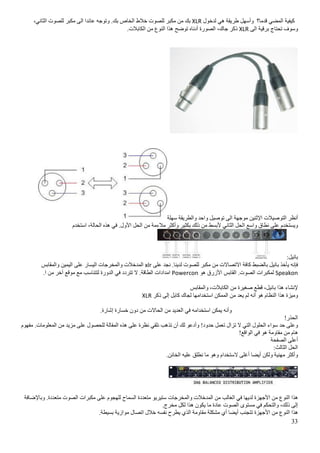 33
‫كیفیة‬‫المضي‬‫قدما؟‬‫وأسھل‬‫طریقة‬‫ھي‬‫لدخول‬XLR‫بك‬‫من‬‫مكبر‬‫للصوت‬‫خالط‬‫الخاص‬.‫بك‬‫وتوجه‬‫عائدا‬‫الى‬‫مكبر‬‫للصوت‬،‫الثاني‬
‫وسوف‬‫تحتاج‬‫برقیة‬‫الى‬XLR‫ذكر‬،‫جاك‬‫الصورة‬‫أدناه‬‫توضح‬‫ھذا‬‫النوع‬‫من‬.‫الكابالت‬
‫أنظر‬‫التوصیالت‬‫اإلثنین‬‫موجھة‬‫الى‬‫توصیل‬‫واحد‬‫والطر‬‫یقة‬‫سھلة‬
‫ویستخدم‬‫على‬‫نطاق‬‫واسع‬‫الحل‬‫الثاني‬‫ألبسط‬‫من‬‫ذلك‬‫بكثیر‬‫وأكثر‬‫مالءمة‬‫من‬‫الحل‬.‫األول‬‫في‬‫ھذه‬،‫الحالة‬‫استخدم‬
:‫بانیل‬
‫فإنه‬‫یأخذ‬‫بانیل‬‫بالضبط‬‫كافة‬‫االتصاالت‬‫من‬‫مكبر‬‫للصوت‬.‫لدینا‬‫نجد‬‫على‬xlr‫المدخالت‬‫والمخرجات‬‫الیسار‬‫على‬‫الیمین‬‫والمقابس‬
Speakon‫لمكبرات‬‫ال‬.‫صوت‬‫القابس‬‫األزرق‬‫ھو‬Powercon‫امدادات‬.‫الطاقة‬‫ال‬‫تتردد‬‫في‬‫الدورة‬‫لتتناسب‬‫مع‬‫موقع‬‫آخر‬‫من‬.‫ا‬
‫إلنشاء‬‫ھذا‬،‫بانیل‬‫قطع‬‫صغیرة‬‫من‬،‫الكابالت‬‫والمقابس‬
‫ومیزة‬‫ھذا‬‫النظام‬‫ھو‬‫أنه‬‫لم‬‫یعد‬‫من‬‫الممكن‬‫استخدامھا‬‫لجاك‬‫كابل‬‫إلى‬‫ذكر‬XLR
‫وأنه‬‫یمكن‬‫استخدامه‬‫في‬‫العدید‬‫من‬‫الحاالت‬‫من‬‫دون‬‫خسارة‬.‫إشارة‬
!‫الحذر‬
‫وعلى‬‫حد‬‫سواء‬‫الح‬‫لول‬‫التي‬‫ال‬‫تزال‬‫تعمل‬!‫حدود‬‫وأدعو‬‫لك‬‫أن‬‫تذھب‬‫نلقي‬‫نظرة‬‫على‬‫ھذه‬‫المقالة‬‫للحصول‬‫على‬‫مزید‬‫من‬.‫المعلومات‬‫مفھوم‬
‫ھام‬‫من‬‫مقاومة‬‫ھو‬‫في‬!‫الواقع‬
‫أعلى‬‫الصفحة‬
‫الحل‬:‫الثالث‬
‫وأكثر‬‫مھنیة‬‫ولكن‬‫أیضا‬‫أغلى‬‫الستخدام‬‫وھو‬‫ما‬‫نطلق‬‫علیه‬.‫الخائن‬
‫ھذا‬‫النوع‬‫من‬‫األجھزة‬‫لدیھا‬‫في‬‫ا‬‫لغالب‬‫من‬‫المدخالت‬‫والمخرجات‬‫ستیریو‬‫متعددة‬‫السماح‬‫للھجوم‬‫على‬‫مكبرات‬‫الصوت‬.‫متعددة‬‫وباإلضافة‬
‫إلى‬،‫ذلك‬‫والتحكم‬‫في‬‫مستوى‬‫الصوت‬‫عادة‬‫ما‬‫یكون‬‫ھذا‬‫لكل‬.‫مخرج‬
‫ھذا‬‫النوع‬‫من‬‫األجھزة‬‫تتجنب‬‫أیضا‬‫أي‬‫مشكلة‬‫مقاومة‬‫الذي‬‫یطرح‬‫نفسه‬‫خالل‬‫اتصال‬‫موازیة‬.‫بسیطة‬
 