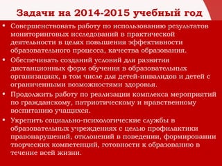 Задачи на 2014-2015 учебный год
• Совершенствовать работу по использованию результатов
мониторинговых исследований в практической
деятельности в целях повышения эффективности
образовательного процесса, качества образования.
• Обеспечивать созданий условий для развития
дистанционных форм обучения в образовательных
организациях, в том числе для детей-инвалидов и детей с
ограниченными возможностями здоровья.
• Продолжить работу по реализации комплекса мероприятий
по гражданскому, патриотическому и нравственному
воспитанию учащихся.
• Укрепить социально-психологические службы в
образовательных учреждениях с целью профилактики
правонарушений, отклонений в поведении, формировании
творческих компетенций, готовности к образованию в
течение всей жизни.
 