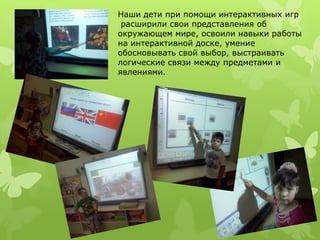 Наши дети при помощи интерактивных игр 
расширили свои представления об 
окружающем мире, освоили навыки работы 
на интерактивной доске, умение 
обосновывать свой выбор, выстраивать 
логические связи между предметами и 
явлениями. 
 