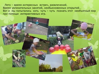 Лето – время интересных встреч, развлечений. 
Время увлекательных занятий, необыкновенных открытий… 
Вот и мы попытались хоть чуть – чуть познать этот необъятный мир 
при помощи интерактивных игр. 
 