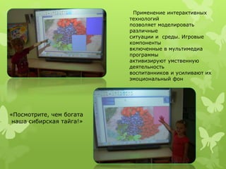 Применение интерактивных 
технологий 
позволяет моделировать 
различные 
ситуации и среды. Игровые 
компоненты 
включенные в мультимедиа 
программы 
активизируют умственную 
деятельность 
воспитанников и усиливают их 
эмоциональный фон 
«Посмотрите, чем богата 
наша сибирская тайга!» 
 