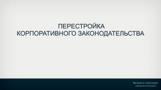 ПЕРЕСТРОЙКА 
КОРПОРАТИВНОГО ЗАКОНОДАТЕЛЬСТВА 
Ветров и партнеры 
юридическая фирма 
 