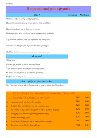 Σελίδα 15 
Η προσωπική μου εργασία 
Πώς ? 
Εργασία 
Μάθημα 
Μαθαίνω απέξω το μάθημα, λέξη προς λέξη 
Προσπαθώ να καταλάβω, χρησιμοποιώντας δικές μου λέξεις 
Κρατώ σημειώσεις, για να θυμάμαι τις έννοιες 
Κάνω ερωτήσεις στον εαυτό μου για να σιγουρευτώ ότι το έμαθα 
Σημειώνω και μαθαίνω μόνο την κύρια ιδέα του μαθήματος 
Ξανακάνω τις ασκήσεις του σχολείου στο σπίτι, μόνος μου 
Με άλλον τρόπο………………………………………... 
Με ποιόν? 
Μόνος μου 
Κάποιος με βοηθάει λέγοντάς μου το μάθημα 
Ζητώ από τους γονείς μου να μου κάνουν ερωτήσεις 
Οι γονείς μου επιμένουν να μου κάνουν ερωτήσεις 
Βοηθάω τον εαυτό μου με ……………………... 
Δεν εργάζομαι μόνο στο σπίτι. 
Στο Γυμνάσιο, υπάρχει χώρος όπου μπορώ να προετοιμάσω τα μαθήματά μου 
ΌΤΑΝ ΔΕΝ ΚΑΤΑΛΑΒΑΙΝΩ ΈΝΑ ΜΑΘΗΜΑ, ΌΤΑΝ ΔΕΝ 
ΜΠΟΡΩ ΝΑ ΚΑΝΩ ΜΙΑ ΕΡΓΑΣΙΑ 
1. Λέω στον εαυτό μου ‘άστο, δεν πειράζει’ 
2. Ζητώ βοήθεια από κάποιον από την οικογένειά μου 
3. Προσπαθώ να βρω κάποια άκρη από το βιβλίο ή κάποιο βοήθημα 
4. Αντιγράφω από κάποιο συμμαθητή μέσα στην τάξη 
5. Ρωτάω τον καθηγητή μου 
6. Πηγαίνω στη βιβλιοθήκη για να βρω πιο πολλά στοιχεία 
7. Το αφήνω και αρχίζω ένα άλλο μάθημα ΝΑΙ ΟΧΙ 
ΝΑΙ 
ΟΧΙ 
ΝΑΙ 
ΟΧΙ 
ΝΑΙ 
ΟΧΙ 
ΝΑΙ 
ΟΧΙ 
ΝΑΙ 
ΟΧΙ 
ΝΑΙ 
ΟΧΙ 
ΝΑΙ 
ΟΧΙ  