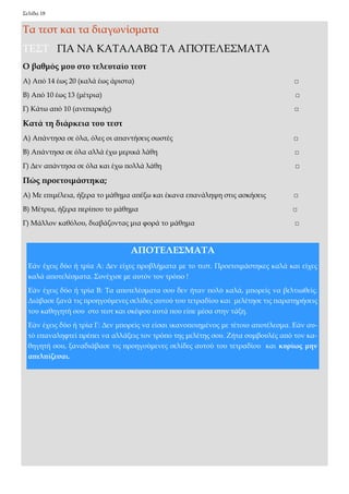 Σελίδα 18 
Τα τεστ και τα διαγωνίσματα 
ΤΕΣΤ ΓΙΑ ΝΑ ΚΑΤΑΛΑΒΩ ΤΑ ΑΠΟΤΕΛΕΣΜΑΤΑ 
Ο βαθμός μου στο τελευταίο τεστ 
Α) Από 14 έως 20 (καλά έως άριστα) □ 
Β) Από 10 έως 13 (μέτρια) □ 
Γ) Κάτω από 10 (ανεπαρκής) □ 
Κατά τη διάρκεια του τεστ 
Α) Απάντησα σε όλα, όλες οι απαντήσεις σωστές □ 
Β) Απάντησα σε όλα αλλά έχω μερικά λάθη □ 
Γ) Δεν απάντησα σε όλα και έχω πολλά λάθη □ 
Πώς προετοιμάστηκα; 
Α) Με επιμέλεια, ήξερα το μάθημα απέξω και έκανα επανάληψη στις ασκήσεις □ 
Β) Μέτρια, ήξερα περίπου το μάθημα □ 
Γ) Μάλλον καθόλου, διαβάζοντας μια φορά το μάθημα □ 
ΑΠΟΤΕΛΕΣΜΑΤΑ 
Εάν έχεις δύο ή τρία Α: Δεν είχες προβλήματα με το τεστ. Προετοιμάστηκες καλά και είχες καλά αποτελέσματα. Συνέχισε με αυτόν τον τρόπο ! 
Εάν έχεις δύο ή τρία Β: Τα αποτελέσματα σου δεν ήταν πολύ καλά, μπορείς να βελτιωθείς. Διάβασε ξανά τις προηγούμενες σελίδες αυτού του τετραδίου και μελέτησε τις παρατηρήσεις του καθηγητή σου στο τεστ και σκέψου αυτά που είπε μέσα στην τάξη. 
Εάν έχεις δύο ή τρία Γ: Δεν μπορείς να είσαι ικανοποιημένος με τέτοιο αποτέλεσμα. Εάν αυ- τό επαναληφτεί πρέπει να αλλάξεις τον τρόπο της μελέτης σου. Ζήτα συμβουλές από τον κα- θηγητή σου, ξαναδιάβασε τις προηγούμενες σελίδες αυτού του τετραδίου και κυρίως μην απελπίζεσαι.  