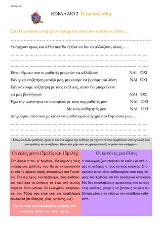 Σελίδα 19 
ΚΕΦΑΛΑΙΟ 2 Η πρώτη τάξη 
Στο Γυμνάσιο, υπάρχουν πράματα που μου αρέσουν, όπως…. 
……………………………………………………………………………………. 
Υπάρχουν όμως και άλλα που θα ήθελα να δω να αλλάζουν, όπως…. 
……………………………………………………………………………………………… 
……………………………………………………………………………………………… 
………………………………………………………………………………………………. 
Είναι θέματα που οι μαθητές μπορούν να αλλάξουν ΝΑΙ ΌΧΙ 
Εάν γίνει συζήτηση μεταξύ μας, μπορούμε να βρούμε μια λύση ΝΑΙ ΌΧΙ 
Εάν κάνουμε συζήτηση με τους ενήλικες, αυτοί θα μπορούσαν 
να μας βοηθήσουν ΝΑΙ ΌΧΙ 
Έχω την ικανότητα να συνομιλώ με τους συμμαθητές μου ΝΑΙ ΌΧΙ 
Με τους καθηγητές μου ΝΑΙ ΌΧΙ 
Διηγούμαι αυτό που με κάνει να αισθάνομαι άσχημα στο Γυμνάσιό μου… 
……………………………………………………………………………………………… 
……………………………………………………………………………………………… 
………………………………………………………………………………………………. 
Όπως οι άλλοι μαθητές, έχεις κι εσύ ένα μέρος της ευθύνης για γεγονότα που συμβαίνουν στη σχολική ζωή 
και οφείλεις να το σέβεσαι. Είναι στο χέρι σου να χρησιμοποιείς τα μέσα που υπάρχουν. 
Οι εκλεγμένοι (5μελές και 15μελές) 
Στη διάρκεια του Α’ τριμήνου, θα ψηφίσεις τους 
υποψήφιους μαθητές που θα σε εκπροσωπούν 
σε όλα τα όργανα λήψης αποφάσεων στο Γυμνά- 
σιο. Εάν π.χ έχεις ένα πρόβλημα, ίσως αισθάνε- 
σαι καλύτερα να μιλήσεις σε έναν από αυτούς 
παρά σε έναν ενήλικα. Οι εκλεγμένοι εκπρόσω- 
ποι της Τάξης σου είναι εκεί για προβλήματα 
συλλογικά (πειθαρχίας, βίας, υγιεινής, κ,α)… 
Για να είναι αποτελεσματική η ψήφος σου, 
διαλέγεις αυτόν που είναι ικανός. 
Οι κανόνες για όλους 
Η συλλογική ζωή επιβάλει σε κάθε ένα από ε- 
μάς να σεβόμαστε τους κοινούς κανόνες: Στο 
σχολείο αυτοί είναι καθορισμένοι από τους νό- 
μους του Κράτους και τον εσωτερικό κανονισμό. 
Εάν δεν καταλαβαίνεις ορισμένους από αυτούς 
τους κανόνες, μπορείς να ζητήσεις να γίνει συ- 
ζήτηση μέσα στην τάξη με τον υπεύθυνο καθη- 
γητή. 
 
