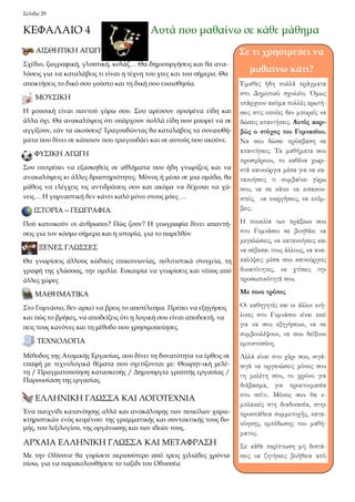 Σελίδα 29 
ΚΕΦΑΛΑΙΟ 4 Αυτά που μαθαίνω σε κάθε μάθημα 
ΑΙΣΘΗΤΙΚΗ ΑΓΩΓΗ 
Σχέδιο, ζωγραφική, γλυπτική, κολάζ… Θα δημιουργήσεις και θα ανα- 
λύσεις για να καταλάβεις τι είναι η τέχνη του χτες και του σήμερα. Θα 
αποκτήσεις το δικό σου γούστο και τη δική σου ευαισθησία. 
ΜΟΥΣΙΚΗ 
Η μουσική είναι παντού γύρω σου. Σου αρέσουν ορισμένα είδη και 
άλλα όχι. Θα ανακαλύψεις ότι υπάρχουν πολλά είδη που μπορεί να σε 
αγγίξουν, εάν τα ακούσεις! Τραγουδώντας θα καταλάβεις τα συναισθή- 
ματα που δίνει σε κάποιον που τραγουδάει και σε αυτούς που ακούνε. 
ΦΥΣΙΚΗ ΑΓΩΓΗ 
Σου επιτρέπει να εξασκηθείς σε αθλήματα που ήδη γνωρίζεις και να 
ανακαλύψεις κι άλλες δραστηριότητες. Μόνος ή μέσα σε μια ομάδα, θα 
μάθεις να ελέγχεις τις αντιδράσεις σου και ακόμα να δέχεσαι να χά- 
νεις… Η γυμναστική δεν κάνει καλό μόνο στους μύες … 
ΙΣΤΟΡΙΑ—ΓΕΩΓΡΑΦΙΑ 
Πού κατοικούν οι άνθρωποι? Πώς ζουν? Η γεωγραφία δίνει απαντή- 
σεις για τον κόσμο σήμερα και η ιστορία, για το παρελθόν 
ΞΕΝΕΣ ΓΛΩΣΣΕΣ 
Θα γνωρίσεις άλλους κώδικες επικοινωνίας, πολιτιστικά στοιχεία, τη 
γραφή της γλώσσας, την ομιλία. Ευκαιρία να γνωρίσεις και νέους από 
άλλες χώρες 
ΜΑΘΗΜΑΤΙΚΑ 
Στο Γυμνάσιο, δεν αρκεί να βρεις το αποτέλεσμα. Πρέπει να εξηγήσεις 
και πώς το βρήκες, να αποδείξεις ότι η λογική σου είναι αποδεκτή, να 
πεις τους κανόνες και τη μέθοδο που χρησιμοποίησες. 
ΤΕΧΝΟΛΟΓΙΑ 
ΕΛΛΗΝΙΚΗ ΓΛΩΣΣΑ ΚΑΙ ΛΟΓΟΤΕΧΝΙΑ 
ΑΡΧΑΙΑ ΕΛΛΗΝΙΚΗ ΓΛΩΣΣΑ ΚΑΙ ΜΕΤΑΦΡΑΣΗ 
Σε τι χρησιμεύει να 
μαθαίνω κάτι? 
Έμαθες ήδη πολλά πράγματα 
στο Δημοτικό σχολείο. Όμως 
υπάρχουν ακόμα πολλές ερωτή- 
σεις στις οποίες δεν μπορείς να 
δώσεις απαντήσεις. Αυτός ακρι- 
βώς ο στόχος του Γυμνασίου. 
Να σου δώσει πρόσβαση σε 
απαντήσεις. Τα μαθήματα σου 
προσφέρουν, το καθένα χωρι- 
στά καινούργια μέσα για να κα- 
τανοήσεις τι συμβαίνει γύρω 
σου, να σε κάνει να εισακου- 
στείς, να ενεργήσεις, να επέμ- 
βεις. 
Η ποικιλία των πράξεων σου 
στο Γυμνάσιο σε βοηθάει να 
μεγαλώσεις, να κατανοήσεις και 
να σέβεσαι τους άλλους, να ανα- 
καλύψεις μέσα σου καινούργιες 
δυνατότητες, να χτίσεις την 
προσωπικότητά σου. 
Με ποιο τρόπο; 
Οι καθηγητές και οι άλλοι ενή- 
λικες στο Γυμνάσιο είναι εκεί 
για να σου εξηγήσουν, να σε 
συμβουλέψουν, να σου δείξουν 
εμπιστοσύνη. 
Αλλά είναι στο χέρι σου, σιγά- 
σιγά να οργανώσεις μόνος σου 
τη μελέτη σου, το χρόνο για 
διάβασμα, για προετοιμασία 
στο σπίτι. Μόνος σου θα ε- 
μπλακείς στη διαδικασία, στην 
προσπάθεια συμμετοχής, κατα- 
νόησης, εμπέδωσης του μαθή- 
ματος. 
Σε κάθε περίπτωση μη διστά- 
σεις να ζητήσεις βοήθεια από 
Μέθοδος της Ατομικής Εργασίας, σου δίνει τη δυνατότητα να έρθεις σε 
επαφή με τεχνολογικά θέματα που σχετίζονται με: Θεωρητ-ική μελέ- 
τη / Πραγματοποίηση κατασκευής / Δημιουργία γραπτής εργασίας / 
Παρουσίαση της εργασίας. 
Ένα παιχνίδι κατανόησης αλλά και ανακάλυψης των ποικίλων χαρα- 
κτηριστικών ενός κειμένου: της γραμματικής και συντακτικής τους δο- 
μής, του λεξιλογίου, της οργάνωσης και των ιδεών τους. 
Mε την Oδύσσεια θα γυρίσετε περισσότερο από τρεις χιλιάδες χρόνια 
πίσω, για να παρακολουθήσετε το ταξίδι του Oδυσσέα 
 