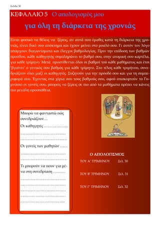 Σελίδα 30 
ΚΕΦΑΛΑΙΟ 5 Ο απολογισμός μου 
για όλη τη διάρκεια της χρονιάς 
Είναι φυσικό να θέλεις να ξέρεις, αν αυτά που έμαθες κατά τη διάρκεια της χρο- νιάς, είναι δικό σου απόκτημα και έχουν μείνει στο μυαλό σου. Γι αυτόν τον λόγο υπάρχουν διαγωνίσματα και έλεγχοι βαθμολογίας. Πριν την επίδοση των βαθμών προόδου, κάθε καθηγητής συμπληρώνει το βαθμό σου, στην ατομική σου καρτέλα, για κάθε τρίμηνο. Μετά προστίθενται όλοι οι βαθμοί τού κάθε μαθήματος και έτσι ‘βγαίνει’ ο γενικός σου βαθμός για κάθε τρίμηνο. Στο τέλος κάθε τριμήνου, συνε- δριάζουν όλοι μαζί οι καθηγητές. Συζητούν για την πρόοδό σου και για τη συμπε- ριφορά σου. Έχοντας στα χέρια σου τους βαθμούς σου, αφού επισκεφτούν το Γυ- μνάσιο οι γονείς σου, μπορείς να ξέρεις σε πιο από τα μαθήματα πρέπει να κάνεις πιο μεγάλη προσπάθεια. 
Μπορώ να φανταστώ πώς συνεδριάζουν… 
Οι καθηγητές ……………….. 
……………………………… ………………………………. 
Οι γονείς των μαθητών …… 
……………………………… ………………………………. 
Τι μπορούν να πουν για μέ- να στη συνεδρίαση ………. 
……………………………… ……………………………… ……………………………… ……………………………… ……………………………... 
Ο ΑΠΟΛΟΓΙΣΜΟΣ 
ΤΟΥ Α’ ΤΡΙΜΗΝΟΥ Σελ. 30 
ΤΟΥ Β’ ΤΡΙΜΗΝΟΥ Σελ. 31 
ΤΟΥ Γ’ ΤΡΙΜΗΝΟΥ Σελ. 32  