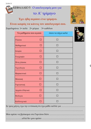 Σελίδα 31 
ΚΕΦΑΛΑΙΟ 5 Ο απολογισμός μου για 
το Α’ τρίμηνο 
Έχει ήδη περάσει ένα τρίμηνο. 
Είναι καιρός να κάνεις τον απολογισμό σου. 
Συμπληρώνω 1= πολύ 2= μέτρια 3= καθόλου 
Σε τρεις μήνες, έχω την εντύπωση ότι έχω μάθει πολλά για …………………………… 
……………………………………………………………………………………………… 
Μου αρέσει να βρίσκομαι στο Γυμνάσιο διότι …………………………………………. 
…………………..αλλά δεν μου αρέσει …………………………………………………... 
Τα μαθήματα που αγαπώ όπου τα πήγα καλά 
Γλώσσα □ □ 
Μαθηματικά □ □ 
Ιστορία □ □ 
Γεωγραφία □ □ 
Ξένη γλώσσα □ □ 
Τεχνολογία □ □ 
Θρησκευτικά □ □ 
Μουσική □ □ 
Γυμναστική □ □ 
Αρχαία ελληνικά □ □ 
Βιολογία □ □ 
Καλλιτεχνικά □ □ 
 
