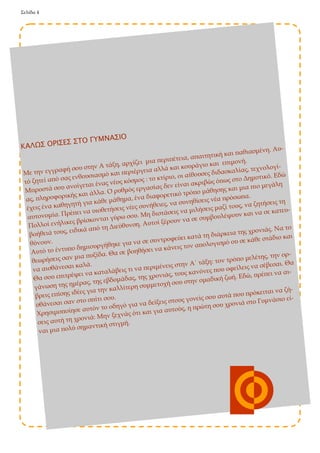 Σελίδα 4 
ΚΑΛΩΣ ΟΡΙΣΕΣ ΣΤΟ ΓΥΜΝΑΣΙΟ 
Με την εγγραφή σου στην Α τάξη, αρχίζει μια περιπέτεια, απαιτητική και παθιασμένη. Αυ- τό ζητεί από σας ενθουσιασμό και περιέργεια αλλά και κουράγιο και επιμονή. 
Μπροστά σου ανοίγεται ένας νέος κόσμος : το κτίριο, οι αίθουσες διδασκαλίας, τεχνολογί- ας, πληροφορικής και άλλα. Ο ρυθμός εργασίας δεν είναι ακριβώς όπως στο Δημοτικό. Εδώ έχεις ένα καθηγητή για κάθε μάθημα, ένα διαφορετικό τρόπο μάθησης και μια πιο μεγάλη αυτονομία. Πρέπει να υιοθετήσεις νέες συνήθειες, να συνηθίσεις νέα πρόσωπα. 
Πολλοί ενήλικες βρίσκονται γύρω σου. Μη διστάσεις να μιλήσεις μαζί τους, να ζητήσεις τη βοήθειά τους, ειδικά από τη Διεύθυνση. Αυτοί ξέρουν να σε συμβουλέψουν και να σε κατευ- θύνουν. 
Αυτό το έντυπο δημιουργήθηκε για να σε συντροφεύει κατά τη διάρκεια της χρονιάς. Να το θεωρήσεις σαν μια πυξίδα. Θα σε βοηθήσει να κάνεις τον απολογισμό ου σε κάθε στάδιο και να αισθάνεσαι καλά. 
Θα σου επιτρέψει να καταλάβεις τι να περιμένεις στην Α΄ τάξη: τον τρόπο μελέτης, την ορ- γάνωση της ημέρας, της εβδομάδας, της χρονιάς, τους κανόνες που οφείλεις να σέβεσαι. Θα βρεις επίσης ιδέες για την καλλίτερη συμμετοχή σου στην ομαδική ζωή. Εδώ, πρέπει να αι- σθάνεσαι σαν στο σπίτι σου. 
Χρησιμοποίησε αυτόν το οδηγό για να δείξεις στους γονείς σου αυτά που πρόκειται να ζή- σεις αυτή τη χρονιά: Μην ξεχνάς ότι και για αυτούς, η πρώτη σου χρονιά στο Γυμνάσιο εί- ναι μια πολύ σημαντική στιγμή.  