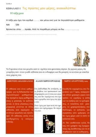 Σελίδα 6 
ΚΕΦΑΛΑΙΟ 1 Τις πρώτες μου μέρες, ανακαλύπτω 
Η τάξη μου έχει τον αριθμό ……… και μένω εκεί για τα περισσότερα μαθήματα 
ΝΑΙ ΌΧΙ 
Βρίσκεται στον …. όροφο. Από το παράθυρο μπορώ να δω …………………. 
…………………………………………………………………… 
Η τάξη μου 
Το Γυμνάσιο είναι πιο μεγάλο από το σχολείο που φοιτούσες πέρυσι. Σε μερικές μέρες, θα 
γνωρίζεις που είναι η κάθε αίθουσα που σε ενδιαφέρει και θα μπορείς να κινείσαι με ευκολία 
σους χώρους του. 
ΑΙΘΟΥΣΕΣ ΔΙΔΑΣΚΑΛΙΑΣ 
Η αίθουσα σου είναι καθορι- 
σμέμη για τη διδασκαλία των 
περισσότερων μαθημάτων. 
Για όρισμένα όμως μαθήματα, 
όπως η μουσική, τα καλλιτε- 
χνικά, οι ξένη γλώσσα,η πλη- 
ροφορική γίνονται σε άλλες 
αίθουσες που περιέχουν τα 
ανάλογα εργαλεία και εξοπλι- 
σμό. Οι αίθουσες αυτές είναι 
αριθμημένες ή υπάρχει 
ένδειξη. 
ΑΛΛΟΙ ΧΩΡΟΙ ΕΡΓΑΣΙΑΣ 
Στη βιβλιοθήκη θα αναζητάς, με 
τη βοήθεια του προσωπικού εκεί, 
πληροφορίες για έννοιες και εργα- 
σίες που δεν περιέχονται στο σχο- 
λικό εγχειρίδιο που έχεις στα χέρι- 
α σου. 
Όταν έχεις μια ώρα κενή στο ημε- 
ρήσιο σου πρόγραμμα, θα πηγαί- 
νεις εκεί. 
ΧΩΡΟΙ ΑΝΑΨΥΧΗΣ, κ.α. 
Επειδή θα παραμένεις στο Γυ- 
μνάσιο για 7 ώρες, υπάρχουν 
και άλλοι χρησιμοι χώροι που 
πρέπει να γωρίζεις: η αυλή 
για να παίξεις και να χαλαρώ- 
σεις, οι τουαλέτες που μπο- 
ρείς να χρησιμοποιήσεις στο 
διάλλειμα, το κυλικείο, για 
αγοράσεις κάτι γρήγορο, αν 
δεν έχεις φέρει από το σπίτι το 
κολατσιό σου. 
Αν δεν αισθάνεσαι καλά, θα 
πας στο γραφείο της Γραμμα- 
τείας της Διεύθυνσης για να σε 
βοηθήσουν εκεί οι καθηγητές. 
 