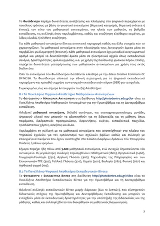 Το Φωτόδεντρο παρέχει δυνατότητες αναζήτησης και πλοήγησης στο ψηφιακό περιεχόμενο με 
ποικίλους τρόπους: με βάση το γνωστικό αντικείμενο (θεματική κατηγορία, θεματική ενότητα ή 
έννοια), τον τύπο του μαθησιακού αντικειμένου, την ηλικία των μαθητών, τη βαθμίδα 
εκπαίδευσης, τις συλλογές όπου περιλαμβάνεται, καθώς και αναζήτηση ελεύθερου κειμένου, με 
λέξεις-κλειδιά, ή σύνθετη αναζήτηση. 
Για κάθε μαθησιακό αντικείμενο δίνεται συνοπτική περιγραφή καθώς και άλλα στοιχεία που το 
χαρακτηρίζουν. Τα μαθησιακά αντικείμενα στην πλειοψηφία τους λειτουργούν άμεσα μέσα σε 
περιβάλλον φυλλομετρητή (browser). Κάθε μαθησιακό αντικείμενο έχει μοναδικό αναγνωριστικό 
αριθμό και μπορεί να δεικτοδοτηθεί άμεσα μέσα σε ηλεκτρονικά αρχεία όπως εκπαιδευτικά 
σενάρια, δραστηριότητες, φύλλα εργασίας, κ.α. με χρήση της διεύθυνσης φυσικού πόρου. Επίσης, 
παρέχεται δυνατότητα μεταφόρτωσης των μαθησιακών αντικειμένων για χρήση τους εκτός 
διαδικτύου. 
Όλα τα αντικείμενα του Φωτόδεντρου διατίθενται ελεύθερα με την άδεια Creative Commons CC 
BY-NC-SA. Το Φωτόδεντρο υλοποιεί την εθνική στρατηγική για το ψηφιακό εκπαιδευτικό 
περιεχόμενο και προωθεί τη χρήση των ανοιχτών εκπαιδευτικών πόρων (OER) για τα σχολεία. 
Συγκεκριμένα, έως και σήμερα λειτουργούν τα εξής Αποθετήρια: 
Β.1 Το Πανελλήνιο Ψηφιακό Αποθετήριο Μαθησιακών Αντικειμένων 
Το ΦΩΤΟΔΕΝΤΡΟ > ΜΑΘΗΣΙΑΚΑ ΑΝΤΙΚΕΙΜΕΝΑ στη διεύθυνση http://photodentro.edu.gr/lor είναι το 
Πανελλήνιο Αποθετήριο Μαθησιακών Αντικειμένων για την Πρωτοβάθμια και τη Δευτεροβάθμια 
εκπαίδευση. 
Φιλοξενεί μαθησιακά αντικείμενα, δηλαδή αυτόνομες και επαναχρησιμοποιήσιμες μονάδες 
ψηφιακού υλικού που μπορούν να αξιοποιηθούν για τη διδασκαλία και τη μάθηση, όπως 
πειράματα, διαδραστικές προσομοιώσεις, διερευνήσεις, εικόνες, εκπαιδευτικά παιχνίδια, 
τρισδιάστατους χάρτες, ασκήσεις και άλλα. 
Περιλαμβάνει τη συλλογή με τα μαθησιακά αντικείμενα που αναπτύχθηκαν στο πλαίσιο του 
Ψηφιακού Σχολείου για τον εμπλουτισμό των σχολικών βιβλίων καθώς και συλλογές με 
επιλεγμένα αντικείμενα που έχουν αναπτυχθεί στο πλαίσιο διαφόρων δράσεων του Υπουργείου 
Παιδείας ή άλλων φορέων. 
Σήμερα περιέχει ήδη πάνω από 5.000 μαθησιακά αντικείμενα, ενώ συνεχώς δημοσιεύονται νέα 
αντικείμενα. Οι μεγαλύτερες συλλογές περιλαμβάνουν: Μαθηματικά (1800), Θρησκευτικά (1400), 
Γεωγραφία-Γεωλογία (750), Αγγλική Γλώσσα (400), Τεχνολογίες της Πληροφορίας και των 
Επικοινωνιών-ΤΠΕ (350), Γαλλική Γλώσσα (320), Χημεία (300), Βιολογία (280), Φυσική (260) και 
Αισθητική αγωγή (140). 
Β.2 Το Πανελλήνιο Ψηφιακό Αποθετήριο Εκπαιδευτικών Βίντεο 
Το ΦΩΤΟΔΕΝΤΡΟ > ΕΚΠΑΙΔΕΥΤΙΚΑ ΒΙΝΤΕΟ στη διεύθυνση http://photodentro.edu.gr/video είναι το 
Πανελλήνιο Αποθετήριο Εκπαιδευτικών Βίντεο για την Πρωτοβάθμια και τη Δευτεροβάθμια 
εκπαίδευση. 
Φιλοξενεί συλλογές εκπαιδευτικών βίντεο μικρής διάρκειας (έως 10 λεπτών), που εξυπηρετούν 
διδακτικούς στόχους της Πρωτοβάθμιας και Δευτεροβάθμιας Εκπαίδευσης και μπορούν να 
ενταχθούν μέσα σε εκπαιδευτικές δραστηριότητες για την υποστήριξη της διδασκαλίας και της 
μάθησης, καθώς και συλλογές βίντεο που διακρίθηκαν σε μαθητικούς διαγωνισμούς. 
3 
 