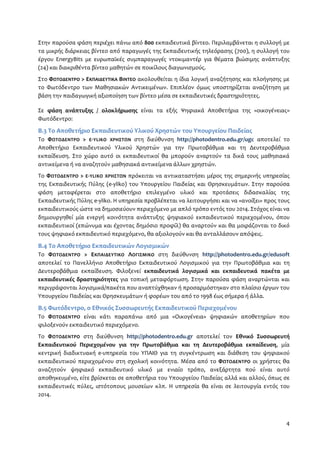 Στην παρούσα φάση περιέχει πάνω από 800 εκπαιδευτικά βίντεο. Περιλαμβάνεται η συλλογή με 
τα μικρής διάρκειας βίντεο από παραγωγές της Εκπαιδευτικής τηλεόρασης (700), η συλλογή του 
έργου EnergyBits με ευρωπαϊκές συμπαραγωγές ντοκιμαντέρ για θέματα βιώσιμης ανάπτυξης 
(24) και διακριθέντα βίντεο μαθητών σε ποικίλους διαγωνισμούς. 
Στο ΦΩΤΟΔΕΝΤΡΟ > ΕΚΠΑΙΔΕΥΤΙΚΑ ΒΙΝΤΕΟ ακολουθείται η ίδια λογική αναζήτησης και πλοήγησης με 
το Φωτόδεντρο των Μαθησιακών Αντικειμένων. Επιπλέον όμως υποστηρίζεται αναζήτηση με 
βάση την παιδαγωγική αξιοποίηση των βίντεο μέσα σε εκπαιδευτικές δραστηριότητες. 
Σε φάση ανάπτυξης / ολοκλήρωσης είναι τα εξής Ψηφιακά Αποθετήρια της «οικογένειας» 
Φωτόδεντρο: 
Β.3 Το Αποθετήριο Εκπαιδευτικού Υλικού Χρηστών του Υπουργείου Παιδείας 
Το ΦΩΤΟΔΕΝΤΡΟ > E-YLIKO ΧΡΗΣΤΩΝ στη διεύθυνση http://photodentro.edu.gr/ugc αποτελεί το 
Αποθετήριο Εκπαιδευτικού Υλικού Χρηστών για την Πρωτοβάθμια και τη Δευτεροβάθμια 
εκπαίδευση. Στο χώρο αυτό οι εκπαιδευτικοί θα μπορούν αναρτούν τα δικά τους μαθησιακά 
αντικείμενα ή να αναζητούν μαθησιακά αντικείμενα άλλων χρηστών. 
Το ΦΩΤΟΔΕΝΤΡΟ > E-YLIKO ΧΡΗΣΤΩΝ πρόκειται να αντικαταστήσει μέρος της σημερινής υπηρεσίας 
της Εκπαιδευτικής Πύλης (e-yliko) του Υπουργείου Παιδείας και Θρησκευμάτων. Στην παρούσα 
φάση μεταφέρεται στο αποθετήριο επιλεγμένο υλικό και προτάσεις διδασκαλίας της 
Εκπαιδευτικής Πύλης e-yliko. Η υπηρεσία προβλέπεται να λειτουργήσει και να «ανοίξει» προς τους 
εκπαιδευτικούς ώστε να δημοσιεύουν περιεχόμενο με απλό τρόπο εντός του 2014. Στόχος είναι να 
δημιουργηθεί μία ενεργή κοινότητα ανάπτυξης ψηφιακού εκπαιδευτικού περιεχομένου, όπου 
εκπαιδευτικοί (επώνυμα και έχοντας δημόσιο προφίλ) θα αναρτούν και θα μοιράζονται το δικό 
τους ψηφιακό εκπαιδευτικό περιεχόμενο, θα αξιολογούν και θα ανταλλάσουν απόψεις. 
Β.4 Το Αποθετήριο Εκπαιδευτικών Λογισμικών 
Το ΦΩΤΟΔΕΝΤΡΟ > ΕΚΠΑΙΔΕΥΤΙΚΟ ΛΟΓΙΣΜΙΚΟ στη διεύθυνση http://photodentro.edu.gr/edusoft 
αποτελεί το Πανελλήνιο Αποθετήριο Εκπαιδευτικού Λογισμικού για την Πρωτοβάθμια και τη 
Δευτεροβάθμια εκπαίδευση. Φιλοξενεί εκπαιδευτικά λογισμικά και εκπαιδευτικά πακέτα με 
εκπαιδευτικές δραστηριότητες για τοπική μεταφόρτωση. Στην παρούσα φάση αναρτώνται και 
περιγράφονται λογισμικά/πακέτα που αναπτύχθηκαν ή προσαρμόστηκαν στο πλαίσιο έργων του 
Υπουργείου Παιδείας και Θρησκευμάτων ή φορέων του από το 1998 έως σήμερα ή άλλα. 
Β.5 Φωτόδεντρο, ο Εθνικός Συσσωρευτής Εκπαιδευτικού Περιεχομένου 
Το ΦΩΤΟΔΕΝΤΡΟ είναι κάτι παραπάνω από μια «Οικογένεια» ψηφιακών αποθετηρίων που 
φιλοξενούν εκπαιδευτικό περιεχόμενο. 
Το ΦΩΤΟΔΕΝΤΡΟ στη διεύθυνση http://photodentro.edu.gr αποτελεί τον Εθνικό Συσσωρευτή 
Εκπαιδευτικού Περιεχομένου για την Πρωτοβάθμια και τη Δευτεροβάθμια εκπαίδευση, μία 
κεντρική διαδικτυακή e-υπηρεσία του ΥΠΑΙΘ για τη συγκέντρωση και διάθεση του ψηφιακού 
εκπαιδευτικού περιεχομένου στη σχολική κοινότητα. Μέσα από το ΦΩΤΟΔΕΝΤΡΟ οι χρήστες θα 
αναζητούν ψηφιακό εκπαιδευτικό υλικό με ενιαίο τρόπο, ανεξάρτητα πού είναι αυτό 
αποθηκευμένο, είτε βρίσκεται σε αποθετήρια του Υπουργείου Παιδείας αλλά και αλλού, όπως σε 
εκπαιδευτικές πύλες, ιστότοπους μουσείων κλπ. Η υπηρεσία θα είναι σε λειτουργία εντός του 
2014. 
4 
 