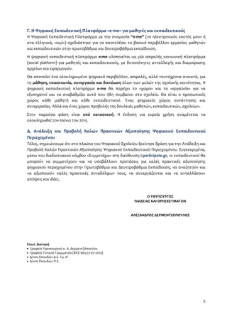 Γ. Η Ψηφιακή Εκπαιδευτική Πλατφόρμα «e-me» για μαθητές και εκπαιδευτικούς 
Η Ψηφιακή Εκπαιδευτική Πλατφόρμα με την ονομασία “e-me” («ο ηλεκτρονικός εαυτός μου» ή 
στα ελληνικά, «ειμί») σχεδιάστηκε για να αποτελέσει το βασικό περιβάλλον εργασίας μαθητών 
και εκπαιδευτικών στην πρωτοβάθμια και δευτεροβάθμια εκπαίδευση. 
Η ψηφιακή εκπαιδευτική πλατφόρμα e-me υλοποιείται ως μία ασφαλής κοινωνική πλατφόρμα 
(social platform) για μαθητές και εκπαιδευτικούς, με δυνατότητες ανταλλαγής και διαμοίρασης 
αρχείων και εφαρμογών. 
Θα αποτελεί ένα ολοκληρωμένο ψηφιακό περιβάλλον, ασφαλές, αλλά ταυτόχρονα ανοικτό, για 
τη μάθηση, επικοινωνία, συνεργασία και δικτύωση όλων των μελών της σχολικής κοινότητας. Η 
ψηφιακή εκπαιδευτική πλατφόρμα e-me θα παρέχει το «χώρο» και τα «εργαλεία» για να 
εξυπηρετεί και να αναβαθμίζει αυτό που ήδη συμβαίνει στο σχολείο. Θα είναι ο προσωπικός 
χώρος κάθε μαθητή και κάθε εκπαιδευτικού. Ένας ψηφιακός χώρος συνάντησης και 
συνεργασίας. Αλλά και ένας χώρος προβολής της δουλειάς μαθητών, εκπαιδευτικών, σχολείων. 
Στην παρούσα φάση είναι υπό κατασκευή. Η έκδοση για ευρεία χρήση αναμένεται να 
ολοκληρωθεί τον Ιούνιο του 2015. 
Δ. Ανάδειξη και Προβολή Καλών Πρακτικών Αξιοποίησης Ψηφιακού Εκπαιδευτικού 
Περιεχομένου 
Τέλος, σημειώνουμε ότι στο πλαίσιο του Ψηφιακού Σχολείου ξεκίνησε δράση για την Ανάδειξη και 
Προβολή Καλών Πρακτικών Αξιοποίησης Ψηφιακού Εκπαιδευτικού Περιεχομένου. Συγκεκριμένα, 
μέσω του διαδικτυακού κόμβου «Συμμετέχω» στη διεύθυνση i-participate.gr, οι εκπαιδευτικοί θα 
μπορούν να συμμετέχουν και να υποβάλλουν προτάσεις για καλές πρακτικές αξιοποίησης 
ψηφιακού περιεχομένου στην Πρωτοβάθμια και Δευτεροβάθμια Εκπαίδευση, να αναζητούν και 
να αξιοποιούν καλές πρακτικές συναδέλφων τους, να συνεργάζονται και να ανταλλάσουν 
απόψεις και ιδέες. 
5 
Εσωτ. Διανομή 
 Γραφείο Υφυπουργού κ. Α. Δερμεντζόπουλου 
 Γραφείο Γενικού Γραμματέα (ΦΕΣ 965/23-07-2014) 
 Δ/νση Σπουδών Δ.Ε. Τμ. Α’ 
 Δ/νση Σπουδών Π.Ε. 
Ο ΥΦΥΠΟΥΡΓΟΣ 
ΠΑΙΔΕΙΑΣ ΚΑΙ ΘΡΗΣΚΕΥΜΑΤΩΝ 
ΑΛΕΞΑΝΔΡΟΣ ΔΕΡΜΕΝΤΖΟΠΟΥΛΟΣ 

