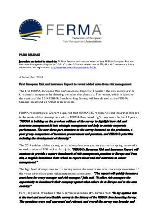 PRESS RELEASE 
Journalists are invited to attend the FERMA Seminar and announcement of first FERMA European Risk and Insurance Management Report on 20-21 October 2014 and celebration of FERMA’s 40th anniversary. More information and registration: http://www.ferma.eu/ferma-seminar-2014/ 
4 September 2014 
First European Risk and Insurance Report to reveal added value from risk management 
The first FERMA European Risk and Insurance Report will position the risk and insurance functions in companies by showing the value that they add. The report, which is based on the results of the 2014 FERMA Benchmarking Survey, will be released at the FERMA Seminar on 20 and 21 October in Brussels. 
FERMA President Julia Graham explained that FERMA’s European Risk and Insurance Report is the result of the development of the FERMA Benchmarking Survey over the last 12 years. “FERMA is building on the previous editions of the survey to highlight how risk and insurance management fit into strategic management and help to sustain corporate performance. The new three part structure to the survey focussed on the profession, a peer group comparison of insurance procurement and practices, and FERMA's priorities including the development of diversity.” 
The 2014 edition of the survey, which takes place every other year in the spring, received a record number of 850 replies. Said Julia, “FERMA’s European Risk and Insurance Report will continue to provide a mature benchmark of risk management practices in Europe and from this, a tangible foundation from which to report about risk and insurance to senior management.” 
The high level of responses to the survey means the results are ever more representative of the views of the European risk management community. “The report will quickly become a must-have for every manager and risk manager,” Julia said. “It offers risk managers the opportunity to benchmark their company against what others do in Europe and in the own country.” 
Hans-Jörg Schill, President of the German association BfV, commented: “In my opinion this is the best and most worthwhile survey in the history of the FERMA Benchmarking Survey. The questions were well expressed and relevant, and overall the survey was broader and  