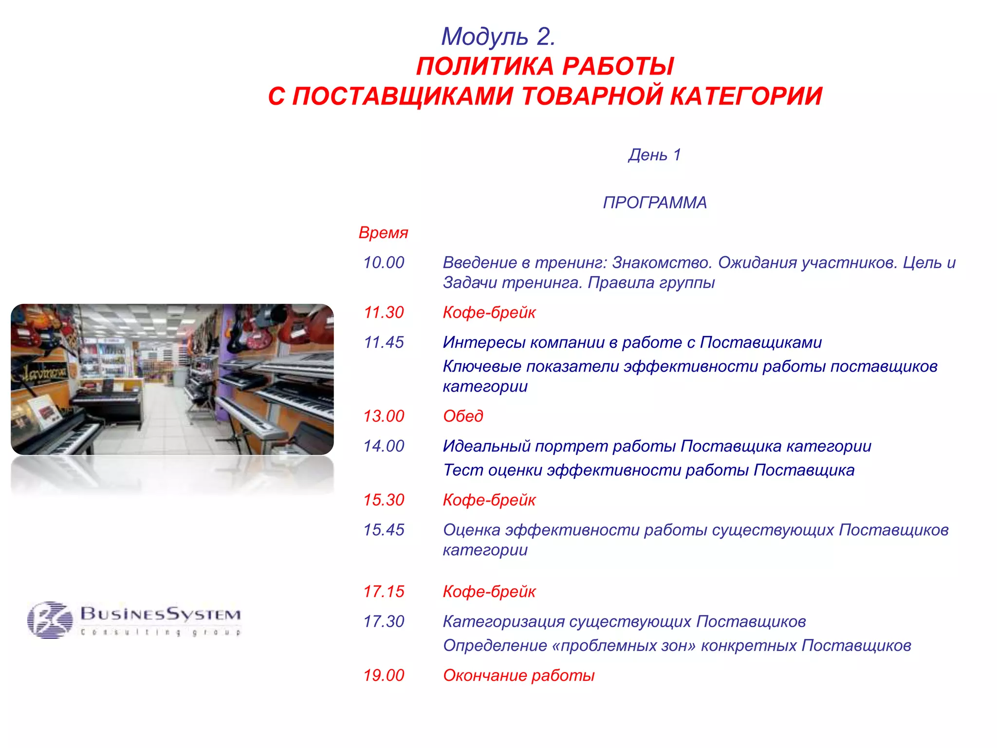 ПОЛИТИКА РАБОТЫ 
С ПОСТАВЩИКАМИ ТОВАРНОЙ КАТЕГОРИИ 
День 1 
ПРОГРАММА 
Модуль 2. 
Время 
10.00 Введение в тренинг: Знакомство. Ожидания участников. Цель и 
Задачи тренинга. Правила группы 
11.30 Кофе-брейк 
11.45 Интересы компании в работе с Поставщиками 
Ключевые показатели эффективности работы поставщиков 
категории 
13.00 Обед 
14.00 Идеальный портрет работы Поставщика категории 
Тест оценки эффективности работы Поставщика 
15.30 Кофе-брейк 
15.45 Оценка эффективности работы существующих Поставщиков 
категории 
17.15 Кофе-брейк 
17.30 Категоризация существующих Поставщиков 
Определение «проблемных зон» конкретных Поставщиков 
19.00 Окончание работы 
 