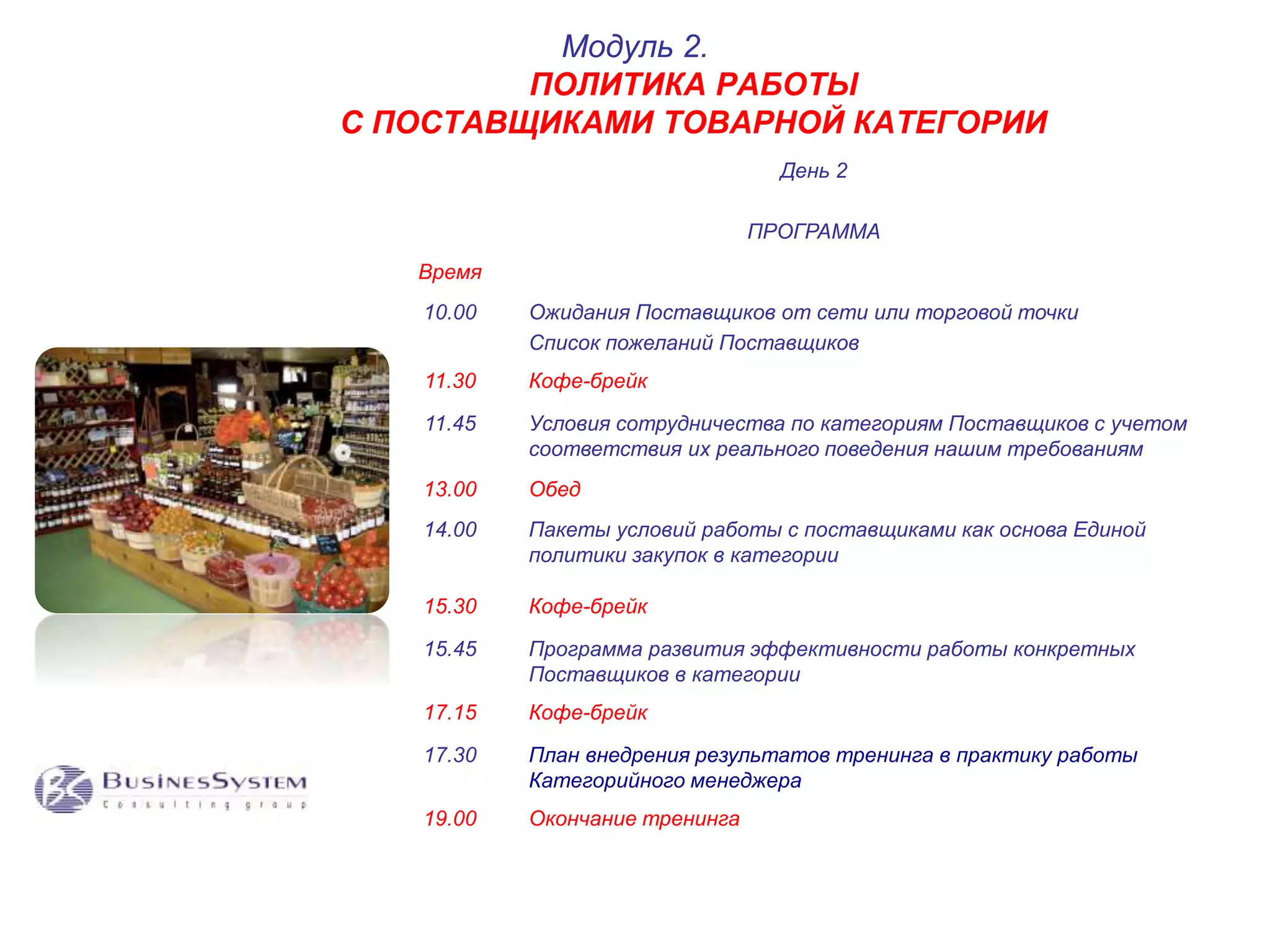 ПОЛИТИКА РАБОТЫ 
С ПОСТАВЩИКАМИ ТОВАРНОЙ КАТЕГОРИИ 
День 2 
ПРОГРАММА 
Время 
Модуль 2. 
10.00 Ожидания Поставщиков от сети или торговой точки 
Список пожеланий Поставщиков 
11.30 Кофе-брейк 
11.45 Условия сотрудничества по категориям Поставщиков с учетом 
соответствия их реального поведения нашим требованиям 
13.00 Обед 
14.00 Пакеты условий работы с поставщиками как основа Единой 
политики закупок в категории 
15.30 Кофе-брейк 
15.45 Программа развития эффективности работы конкретных 
Поставщиков в категории 
17.15 Кофе-брейк 
17.30 План внедрения результатов тренинга в практику работы 
Категорийного менеджера 
19.00 Окончание тренинга 
 