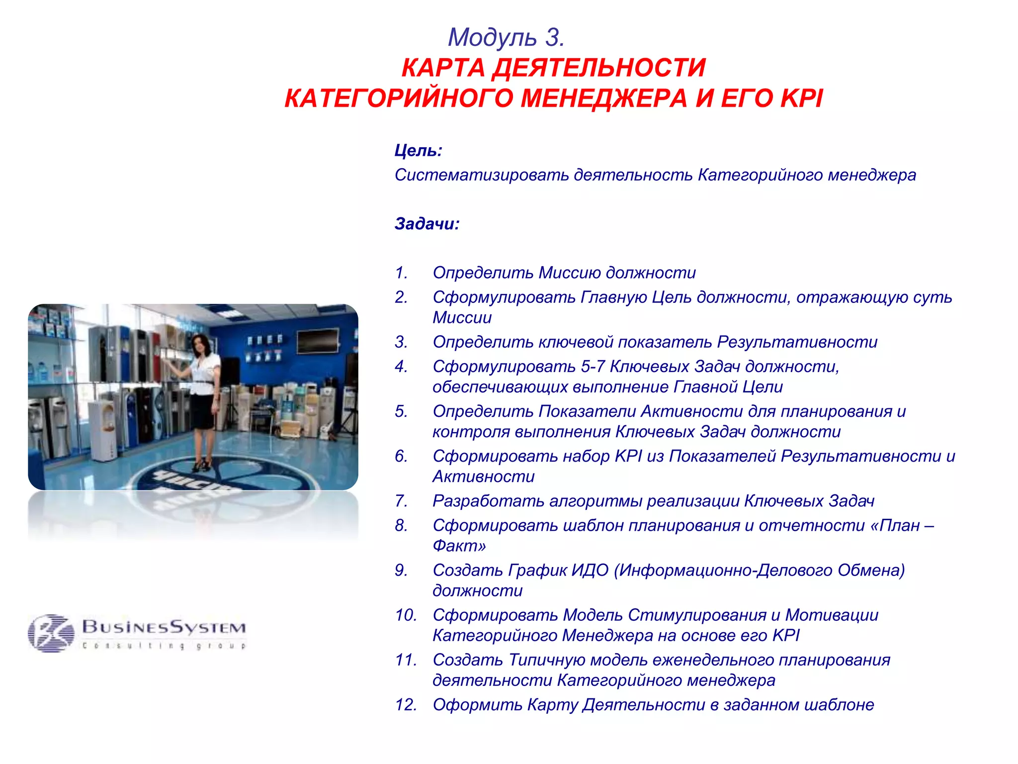 Модуль 3. 
КАРТА ДЕЯТЕЛЬНОСТИ 
КАТЕГОРИЙНОГО МЕНЕДЖЕРА И ЕГО KPI 
Цель: 
Систематизировать деятельность Категорийного менеджера 
Задачи: 
1. Определить Миссию должности 
2. Сформулировать Главную Цель должности, отражающую суть 
Миссии 
3. Определить ключевой показатель Результативности 
4. Сформулировать 5-7 Ключевых Задач должности, 
обеспечивающих выполнение Главной Цели 
5. Определить Показатели Активности для планирования и 
контроля выполнения Ключевых Задач должности 
6. Сформировать набор KPI из Показателей Результативности и 
Активности 
7. Разработать алгоритмы реализации Ключевых Задач 
8. Сформировать шаблон планирования и отчетности «План – 
Факт» 
9. Создать График ИДО (Информационно-Делового Обмена) 
должности 
10. Сформировать Модель Стимулирования и Мотивации 
Категорийного Менеджера на основе его KPI 
11. Создать Типичную модель еженедельного планирования 
деятельности Категорийного менеджера 
12. Оформить Карту Деятельности в заданном шаблоне 
 