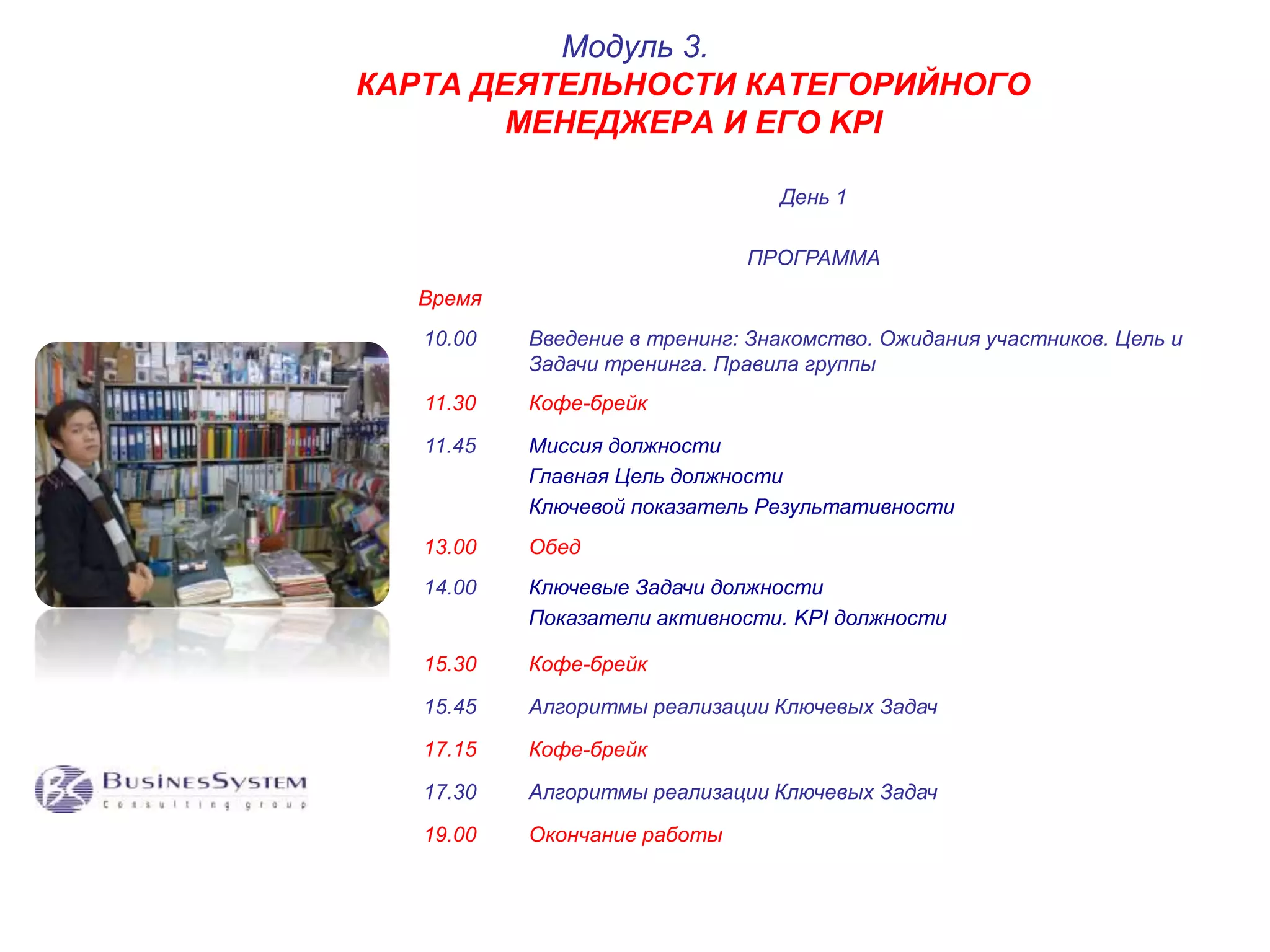 КАРТА ДЕЯТЕЛЬНОСТИ КАТЕГОРИЙНОГО 
МЕНЕДЖЕРА И ЕГО KPI 
День 1 
ПРОГРАММА 
Время 
Модуль 3. 
10.00 Введение в тренинг: Знакомство. Ожидания участников. Цель и 
Задачи тренинга. Правила группы 
11.30 Кофе-брейк 
11.45 Миссия должности 
Главная Цель должности 
Ключевой показатель Результативности 
13.00 Обед 
14.00 Ключевые Задачи должности 
Показатели активности. KPI должности 
15.30 Кофе-брейк 
15.45 Алгоритмы реализации Ключевых Задач 
17.15 Кофе-брейк 
17.30 Алгоритмы реализации Ключевых Задач 
19.00 Окончание работы 
 