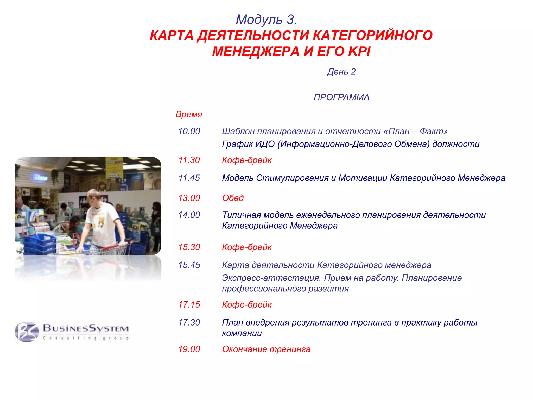 КАРТА ДЕЯТЕЛЬНОСТИ КАТЕГОРИЙНОГО 
МЕНЕДЖЕРА И ЕГО KPI 
День 2 
ПРОГРАММА 
Время 
Модуль 3. 
10.00 Шаблон планирования и отчетности «План – Факт» 
График ИДО (Информационно-Делового Обмена) должности 
11.30 Кофе-брейк 
11.45 Модель Стимулирования и Мотивации Категорийного Менеджера 
13.00 Обед 
14.00 Типичная модель еженедельного планирования деятельности 
Категорийного Менеджера 
15.30 Кофе-брейк 
15.45 Карта деятельности Категорийного менеджера 
Экспресс-аттестация. Прием на работу. Планирование 
профессионального развития 
17.15 Кофе-брейк 
17.30 План внедрения результатов тренинга в практику работы 
компании 
19.00 Окончание тренинга 
 