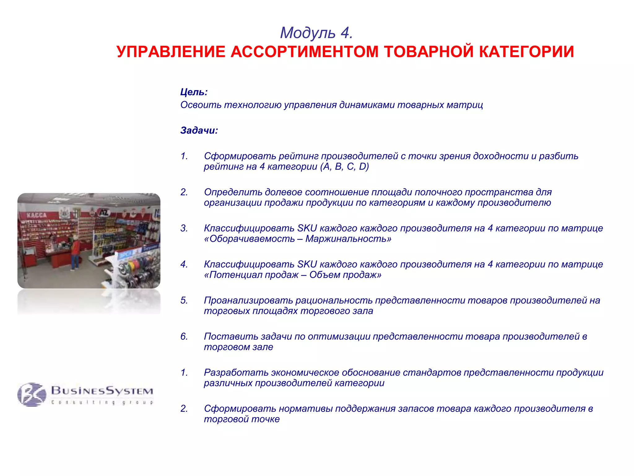 Модуль 4. 
УПРАВЛЕНИЕ АССОРТИМЕНТОМ ТОВАРНОЙ КАТЕГОРИИ 
Цель: 
Освоить технологию управления динамиками товарных матриц 
Задачи: 
1. Сформировать рейтинг производителей с точки зрения доходности и разбить 
рейтинг на 4 категории (A, B, C, D) 
2. Определить долевое соотношение площади полочного пространства для 
организации продажи продукции по категориям и каждому производителю 
3. Классифицировать SKU каждого каждого производителя на 4 категории по матрице 
«Оборачиваемость – Маржинальность» 
4. Классифицировать SKU каждого каждого производителя на 4 категории по матрице 
«Потенциал продаж – Объем продаж» 
5. Проанализировать рациональность представленности товаров производителей на 
торговых площадях торгового зала 
6. Поставить задачи по оптимизации представленности товара производителей в 
торговом зале 
1. Разработать экономическое обоснование стандартов представленности продукции 
различных производителей категории 
2. Сформировать нормативы поддержания запасов товара каждого производителя в 
торговой точке 
 