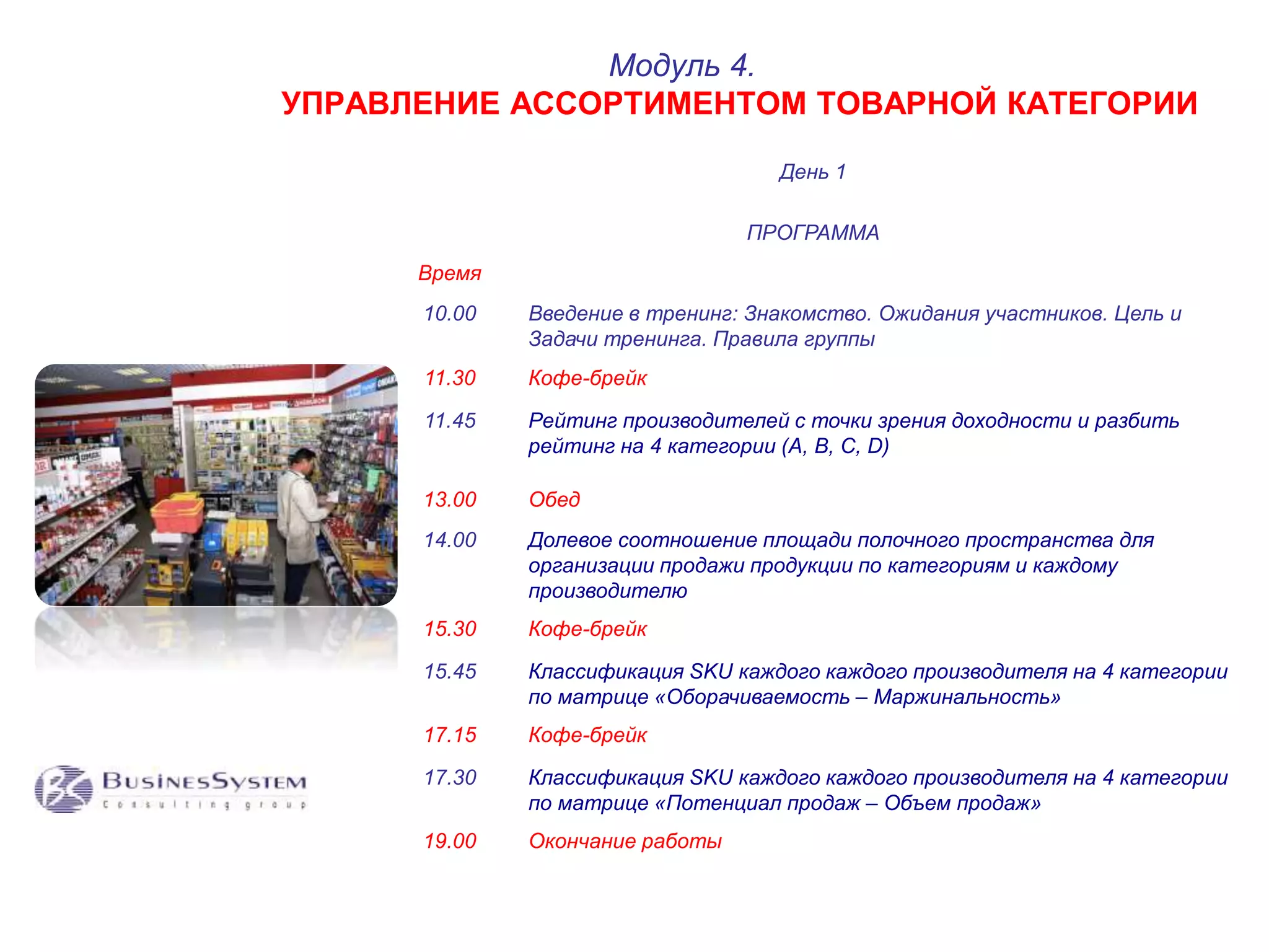 УПРАВЛЕНИЕ АССОРТИМЕНТОМ ТОВАРНОЙ КАТЕГОРИИ 
День 1 
Модуль 4. 
ПРОГРАММА 
Время 
10.00 Введение в тренинг: Знакомство. Ожидания участников. Цель и 
Задачи тренинга. Правила группы 
11.30 Кофе-брейк 
11.45 Рейтинг производителей с точки зрения доходности и разбить 
рейтинг на 4 категории (A, B, C, D) 
13.00 Обед 
14.00 Долевое соотношение площади полочного пространства для 
организации продажи продукции по категориям и каждому 
производителю 
15.30 Кофе-брейк 
15.45 Классификация SKU каждого каждого производителя на 4 категории 
по матрице «Оборачиваемость – Маржинальность» 
17.15 Кофе-брейк 
17.30 Классификация SKU каждого каждого производителя на 4 категории 
по матрице «Потенциал продаж – Объем продаж» 
19.00 Окончание работы 
 