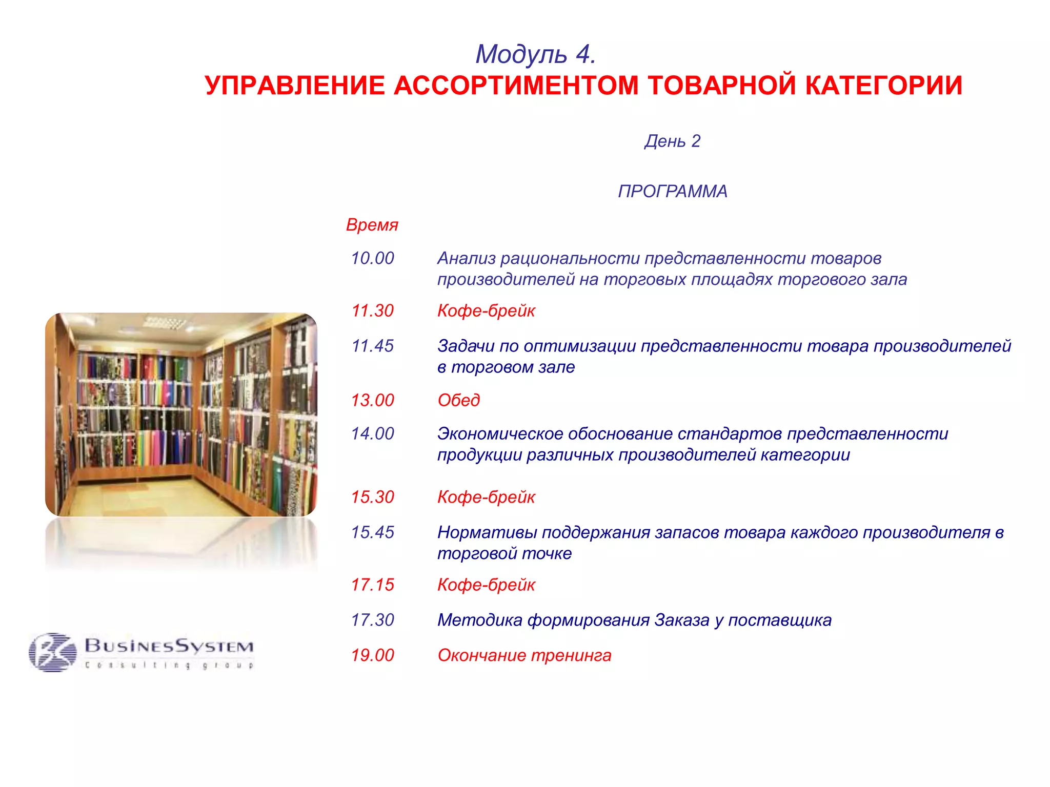 УПРАВЛЕНИЕ АССОРТИМЕНТОМ ТОВАРНОЙ КАТЕГОРИИ 
День 2 
ПРОГРАММА 
Время 
Модуль 4. 
10.00 Анализ рациональности представленности товаров 
производителей на торговых площадях торгового зала 
11.30 Кофе-брейк 
11.45 Задачи по оптимизации представленности товара производителей 
в торговом зале 
13.00 Обед 
14.00 Экономическое обоснование стандартов представленности 
продукции различных производителей категории 
15.30 Кофе-брейк 
15.45 Нормативы поддержания запасов товара каждого производителя в 
торговой точке 
17.15 Кофе-брейк 
17.30 Методика формирования Заказа у поставщика 
19.00 Окончание тренинга 
 