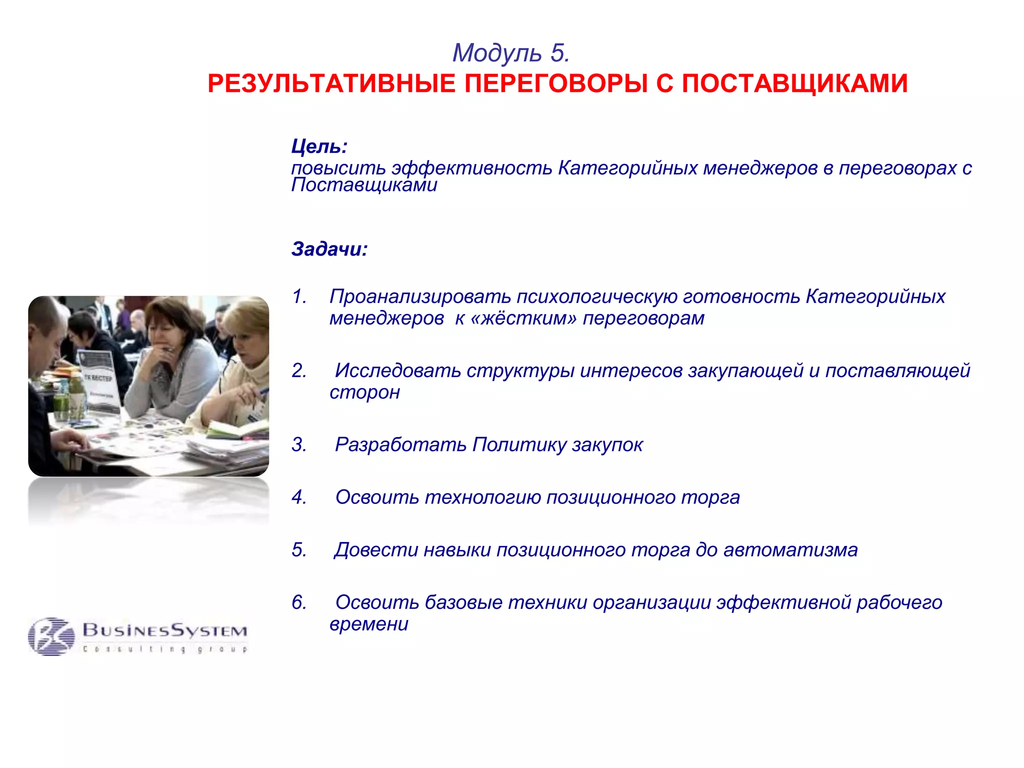 Цель: 
повысить эффективность Категорийных менеджеров в переговорах с 
Поставщиками 
Задачи: 
1. Проанализировать психологическую готовность Категорийных 
менеджеров к «жёстким» переговорам 
2. Исследовать структуры интересов закупающей и поставляющей 
сторон 
3. Разработать Политику закупок 
4. Освоить технологию позиционного торга 
5. Довести навыки позиционного торга до автоматизма 
6. Освоить базовые техники организации эффективной рабочего 
времени 
Модуль 5. 
РЕЗУЛЬТАТИВНЫЕ ПЕРЕГОВОРЫ С ПОСТАВЩИКАМИ 
 