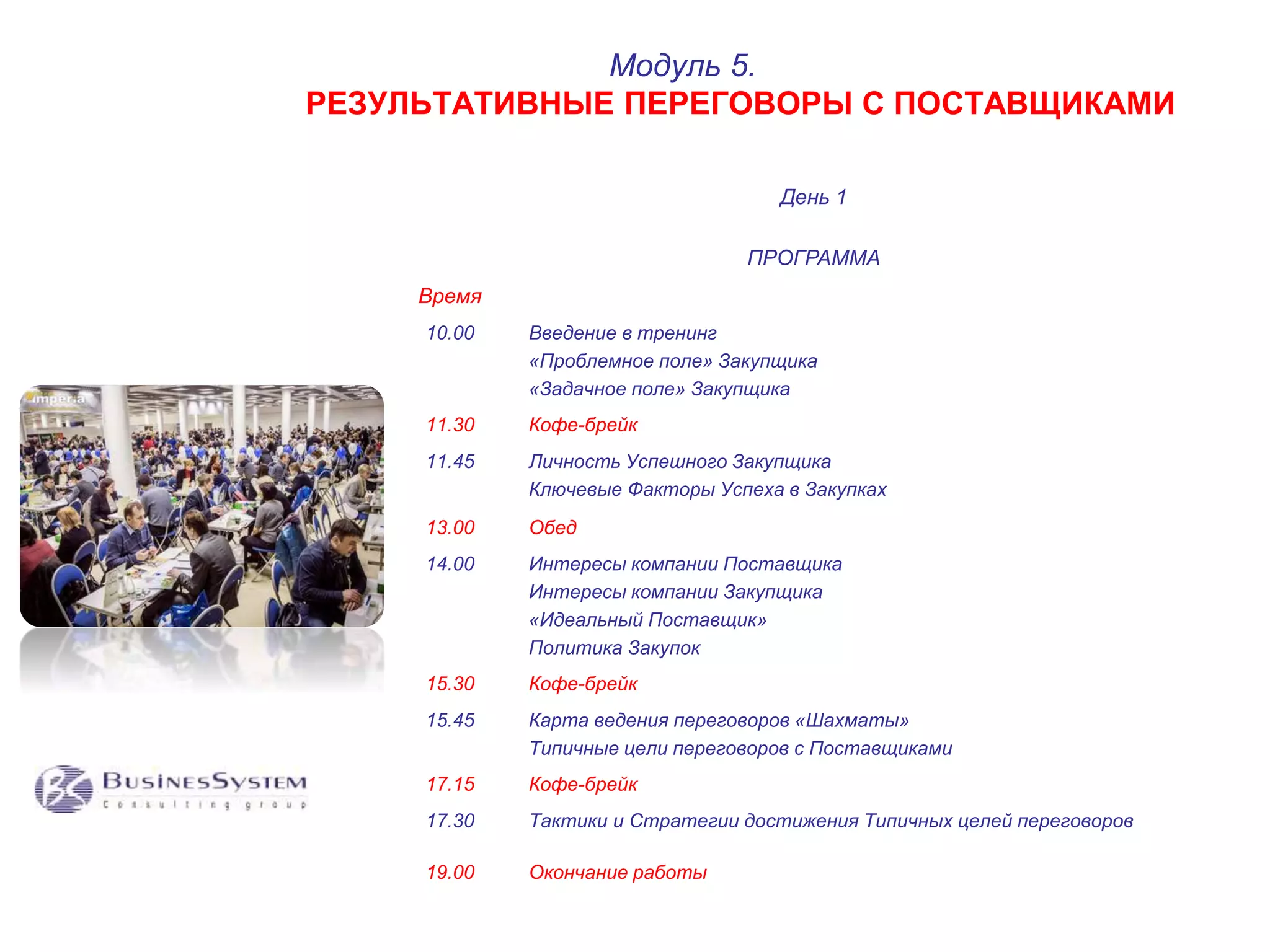 РЕЗУЛЬТАТИВНЫЕ ПЕРЕГОВОРЫ С ПОСТАВЩИКАМИ 
День 1 
Модуль 5. 
ПРОГРАММА 
Время 
10.00 Введение в тренинг 
«Проблемное поле» Закупщика 
«Задачное поле» Закупщика 
11.30 Кофе-брейк 
11.45 Личность Успешного Закупщика 
Ключевые Факторы Успеха в Закупках 
13.00 Обед 
14.00 Интересы компании Поставщика 
Интересы компании Закупщика 
«Идеальный Поставщик» 
Политика Закупок 
15.30 Кофе-брейк 
15.45 Карта ведения переговоров «Шахматы» 
Типичные цели переговоров с Поставщиками 
17.15 Кофе-брейк 
17.30 Тактики и Стратегии достижения Типичных целей переговоров 
19.00 Окончание работы 
 