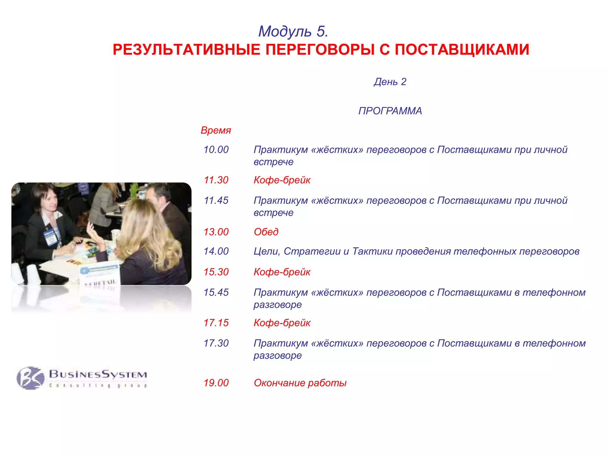 РЕЗУЛЬТАТИВНЫЕ ПЕРЕГОВОРЫ С ПОСТАВЩИКАМИ 
День 2 
ПРОГРАММА 
Время 
Модуль 5. 
10.00 Практикум «жёстких» переговоров с Поставщиками при личной 
встрече 
11.30 Кофе-брейк 
11.45 Практикум «жёстких» переговоров с Поставщиками при личной 
встрече 
13.00 Обед 
14.00 Цели, Стратегии и Тактики проведения телефонных переговоров 
15.30 Кофе-брейк 
15.45 Практикум «жёстких» переговоров с Поставщиками в телефонном 
разговоре 
17.15 Кофе-брейк 
17.30 Практикум «жёстких» переговоров с Поставщиками в телефонном 
разговоре 
19.00 Окончание работы 
 