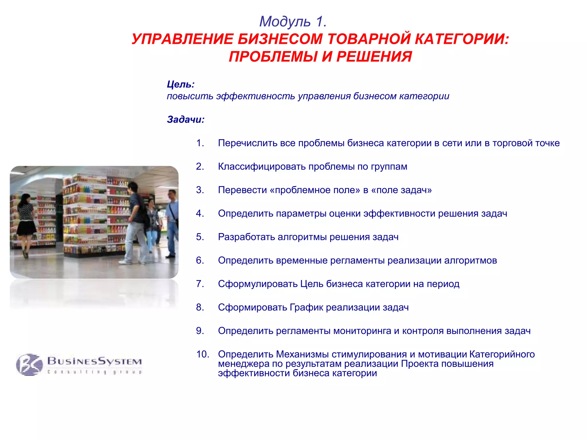 Модуль 1. 
УПРАВЛЕНИЕ БИЗНЕСОМ ТОВАРНОЙ КАТЕГОРИИ: 
ПРОБЛЕМЫ И РЕШЕНИЯ 
Цель: 
повысить эффективность управления бизнесом категории 
Задачи: 
1. Перечислить все проблемы бизнеса категории в сети или в торговой точке 
2. Классифицировать проблемы по группам 
3. Перевести «проблемное поле» в «поле задач» 
4. Определить параметры оценки эффективности решения задач 
5. Разработать алгоритмы решения задач 
6. Определить временные регламенты реализации алгоритмов 
7. Сформулировать Цель бизнеса категории на период 
8. Сформировать График реализации задач 
9. Определить регламенты мониторинга и контроля выполнения задач 
10. Определить Механизмы стимулирования и мотивации Категорийного 
менеджера по результатам реализации Проекта повышения 
эффективности бизнеса категории 
 