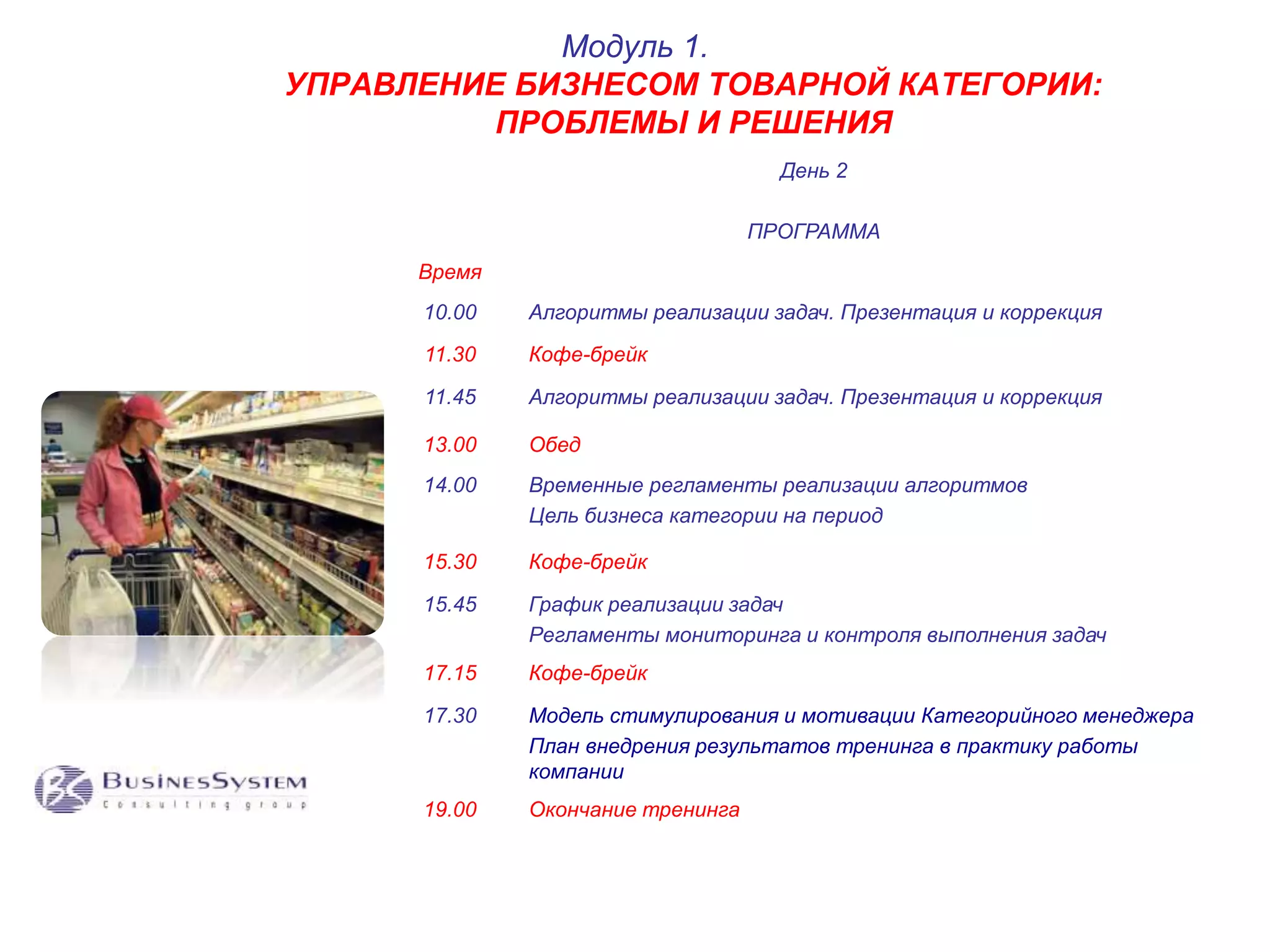 УПРАВЛЕНИЕ БИЗНЕСОМ ТОВАРНОЙ КАТЕГОРИИ: 
ПРОБЛЕМЫ И РЕШЕНИЯ 
День 2 
ПРОГРАММА 
Время 
Модуль 1. 
10.00 Алгоритмы реализации задач. Презентация и коррекция 
11.30 Кофе-брейк 
11.45 Алгоритмы реализации задач. Презентация и коррекция 
13.00 Обед 
14.00 Временные регламенты реализации алгоритмов 
Цель бизнеса категории на период 
15.30 Кофе-брейк 
15.45 График реализации задач 
Регламенты мониторинга и контроля выполнения задач 
17.15 Кофе-брейк 
17.30 Модель стимулирования и мотивации Категорийного менеджера 
План внедрения результатов тренинга в практику работы 
компании 
19.00 Окончание тренинга 
 