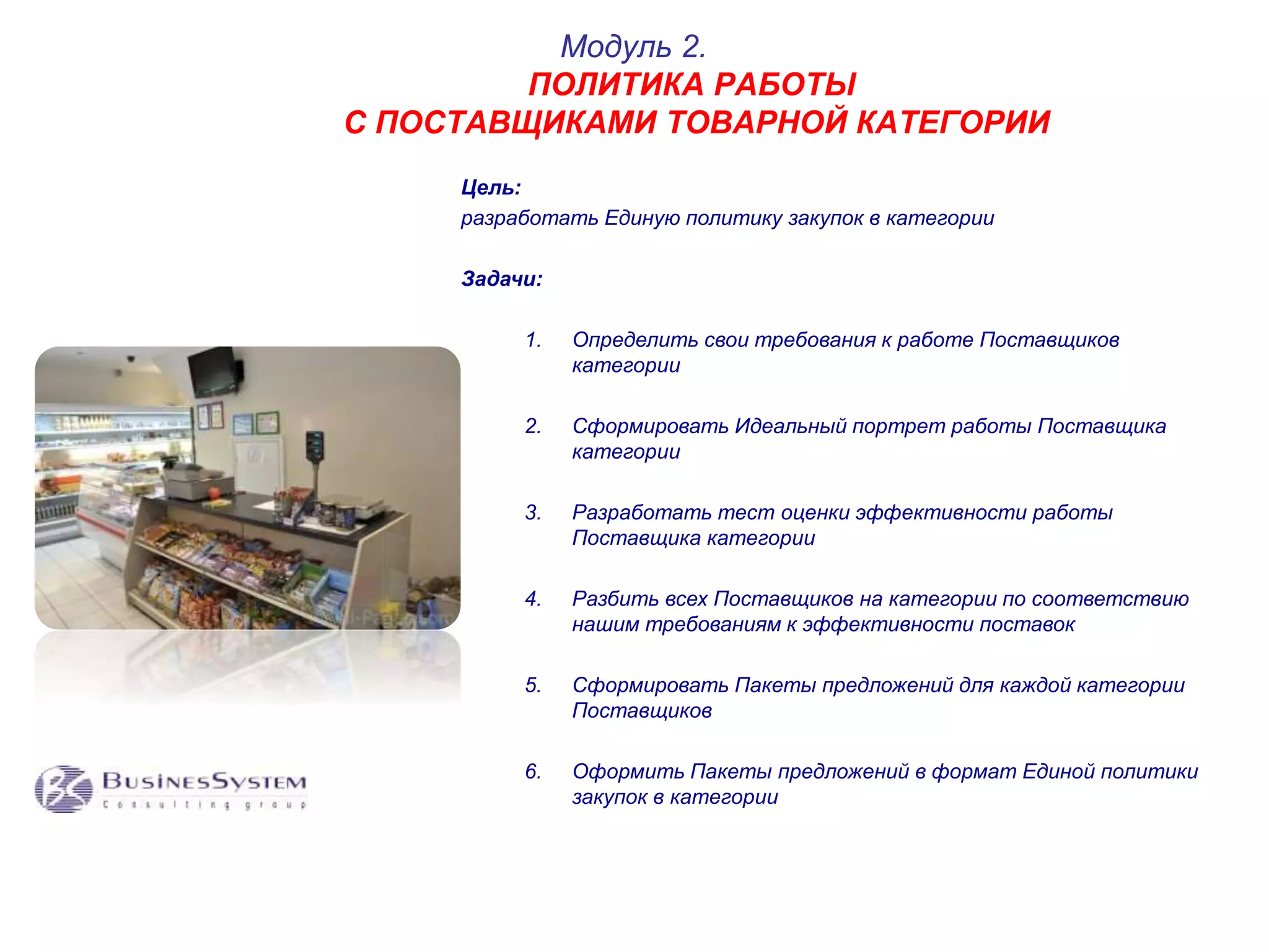 Модуль 2. 
ПОЛИТИКА РАБОТЫ 
С ПОСТАВЩИКАМИ ТОВАРНОЙ КАТЕГОРИИ 
Цель: 
разработать Единую политику закупок в категории 
Задачи: 
1. Определить свои требования к работе Поставщиков 
категории 
2. Сформировать Идеальный портрет работы Поставщика 
категории 
3. Разработать тест оценки эффективности работы 
Поставщика категории 
4. Разбить всех Поставщиков на категории по соответствию 
нашим требованиям к эффективности поставок 
5. Сформировать Пакеты предложений для каждой категории 
Поставщиков 
6. Оформить Пакеты предложений в формат Единой политики 
закупок в категории 
 