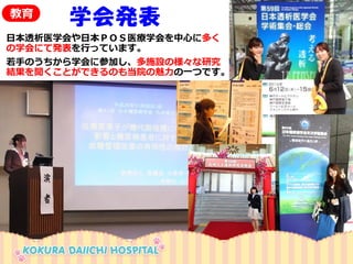 日本透析医学会や日本ＰＯＳ医療学会を中心に多く の学会にて発表を行っています。 
若手のうちから学会に参加し、多施設の様々な研究 結果を聞くことができるのも当院の魅力の一つです。 
学会発表 
教育  