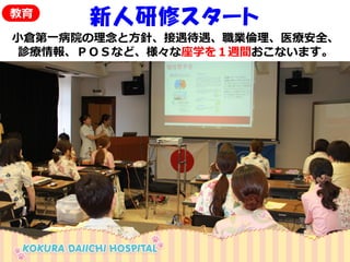 新人研修スタート 
小倉第一病院の理念と方針、接遇待遇、職業倫理、医療安全、 
診療情報、ＰＯＳなど、様々な座学を１週間おこないます。 
教育  