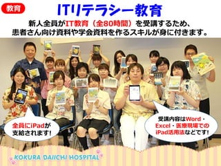 ITリテラシー教育 
新人全員がIT教育（全80時間）を受講するため、 
患者さん向け資料や学会資料を作るスキルが身に付きます。 
受講内容はWord・ 
Excel・医療現場での 
iPad活用法などです! 
教育 
全員にiPadが 
支給されます!  