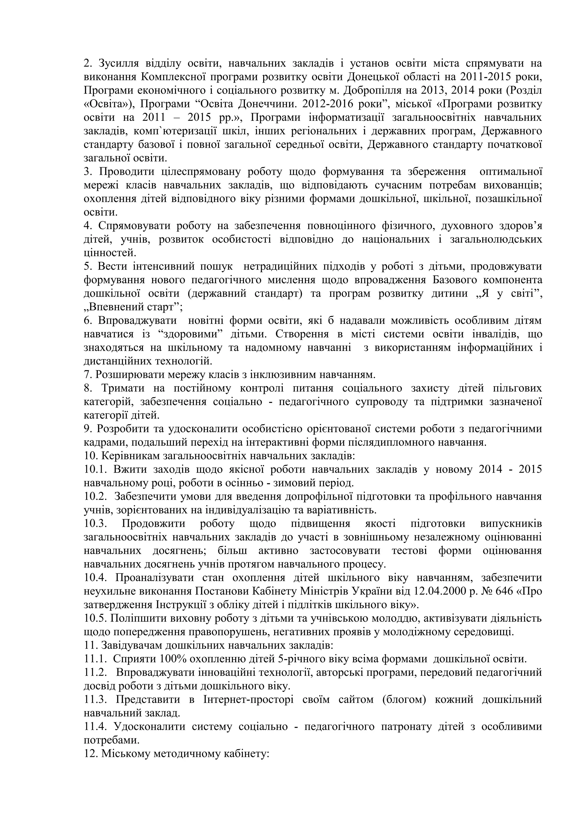 2. Зусилля відділу освіти, навчальних закладів і установ освіти міста спрямувати на 
виконання Комплексної програми розвитку освіти Донецької області на 2011-2015 роки, 
Програми економічного і соціального розвитку м. Добропілля на 2013, 2014 роки (Розділ 
«Освіта»), Програми “Освіта Донеччини. 2012-2016 роки”, міської «Програми розвитку 
освіти на 2011 – 2015 рр.», Програми інформатизації загальноосвітніх навчальних 
закладів, комп`ютеризації шкіл, інших регіональних і державних програм, Державного 
стандарту базової і повної загальної середньої освіти, Державного стандарту початкової 
загальної освіти. 
3. Проводити цілеспрямовану роботу щодо формування та збереження оптимальної 
мережі класів навчальних закладів, що відповідають сучасним потребам вихованців; 
охоплення дітей відповідного віку різними формами дошкільної, шкільної, позашкільної 
освіти. 
4. Спрямовувати роботу на забезпечення повноцінного фізичного, духовного здоров’я 
дітей, учнів, розвиток особистості відповідно до національних і загальнолюдських 
цінностей. 
5. Вести інтенсивний пошук нетрадиційних підходів у роботі з дітьми, продовжувати 
формування нового педагогічного мислення щодо впровадження Базового компонента 
дошкільної освіти (державний стандарт) та програм розвитку дитини „Я у світі”, 
„Впевнений старт”; 
6. Впроваджувати новітні форми освіти, які б надавали можливість особливим дітям 
навчатися із “здоровими” дітьми. Створення в місті системи освіти інвалідів, що 
знаходяться на шкільному та надомному навчанні з використанням інформаційних і 
дистанційних технологій. 
7. Розширювати мережу класів з інклюзивним навчанням. 
8. Тримати на постійному контролі питання соціального захисту дітей пільгових 
категорій, забезпечення соціально - педагогічного супроводу та підтримки зазначеної 
категорії дітей. 
9. Розробити та удосконалити особистісно орієнтованої системи роботи з педагогічними 
кадрами, подальший перехід на інтерактивні форми післядипломного навчання. 
10. Керівникам загальноосвітніх навчальних закладів: 
10.1. Вжити заходів щодо якісної роботи навчальних закладів у новому 2014 - 2015 
навчальному році, роботи в осінньо - зимовий період. 
10.2. Забезпечити умови для введення допрофільної підготовки та профільного навчання 
учнів, зорієнтованих на індивідуалізацію та варіативність. 
10.3. Продовжити роботу щодо підвищення якості підготовки випускників 
загальноосвітніх навчальних закладів до участі в зовнішньому незалежному оцінюванні 
навчальних досягнень; більш активно застосовувати тестові форми оцінювання 
навчальних досягнень учнів протягом навчального процесу. 
10.4. Проаналізувати стан охоплення дітей шкільного віку навчанням, забезпечити 
неухильне виконання Постанови Кабінету Міністрів України від 12.04.2000 р. № 646 «Про 
затвердження Інструкції з обліку дітей і підлітків шкільного віку». 
10.5. Поліпшити виховну роботу з дітьми та учнівською молоддю, активізувати діяльність 
щодо попередження правопорушень, негативних проявів у молодіжному середовищі. 
11. Завідувачам дошкільних навчальних закладів: 
11.1. Сприяти 100% охопленню дітей 5-річного віку всіма формами дошкільної освіти. 
11.2. Впроваджувати інноваційні технології, авторські програми, передовий педагогічний 
досвід роботи з дітьми дошкільного віку. 
11.3. Представити в Інтернет-просторі своїм сайтом (блогом) кожний дошкільний 
навчальний заклад. 
11.4. Удосконалити систему соціально - педагогічного патронату дітей з особливими 
потребами. 
12. Міському методичному кабінету: 
 