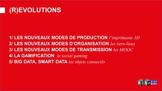 1/ LES NOUVEAUX MODES DE PRODUCTION l’imprimante 3D 2/ LES NOUVEAUX MODES D’ORGANISATION les tiers-lieux 3/ LES NOUVEAUX MODES DE TRANSMISSION les MOOC 4/ LA GAMIFICATION le social gaming 5/ BIG DATA, SMART DATA les objets connectés 
(R)EVOLUTIONS  