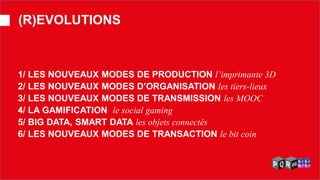 1/ LES NOUVEAUX MODES DE PRODUCTION l’imprimante 3D 2/ LES NOUVEAUX MODES D’ORGANISATION les tiers-lieux 3/ LES NOUVEAUX MODES DE TRANSMISSION les MOOC 4/ LA GAMIFICATION le social gaming 5/ BIG DATA, SMART DATA les objets connectés 6/ LES NOUVEAUX MODES DE TRANSACTION le bit coin 
(R)EVOLUTIONS  
