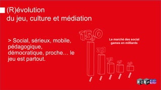 > Social, sérieux, mobile, pédagogique, démocratique, proche… le jeu est partout. 
Le marché des social games en milliards 
(R)évolution du jeu, culture et médiation  