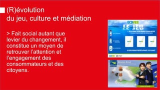 > Fait social autant que levier du changement, il constitue un moyen de retrouver l’attention et l’engagement des consommateurs et des citoyens. 
(R)évolution du jeu, culture et médiation  