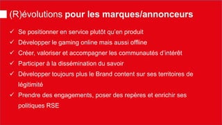 (R)évolutions pour les marques/annonceurs 
 
Se positionner en service plutôt qu’en produit 
 
Développer le gaming online mais aussi offline 
 
Créer, valoriser et accompagner les communautés d’intérêt 
 
Participer à la dissémination du savoir 
 
Développer toujours plus le Brand content sur ses territoires de légitimité 
 
Prendre des engagements, poser des repères et enrichir ses politiques RSE  