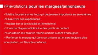 (R)évolutions pour les marques/annonceurs 
 
Mettre l’accent sur les lieux qui deviennent importants en eux-mêmes 
 
Faire vivre des expériences 
 
Insister sur la convivialité et l’émotionnel 
 
Jouer de l’hypermultiplication des points de contact 
 
Considérer ses salariés /clients comme autant d’enseignes 
 
Renforcer la marque qui dans cet univers est et sera toujours plus une caution, un Tiers de confiance  