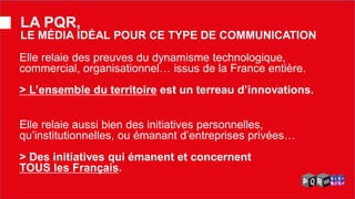 Elle relaie des preuves du dynamisme technologique, commercial, organisationnel… issus de la France entière. > L’ensemble du territoire est un terreau d’innovations. 
LA PQR, LE MÉDIA IDÉAL POUR CE TYPE DE COMMUNICATION 
Elle relaie aussi bien des initiatives personnelles, qu’institutionnelles, ou émanant d’entreprises privées… > Des initiatives qui émanent et concernent TOUS les Français.  