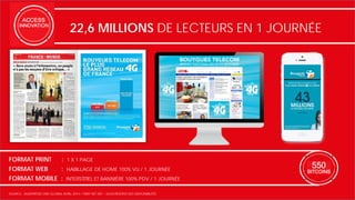 22,6 MILLIONS DE LECTEURS EN 1 JOURNÉE 
FORMAT PRINT : 1 X 1 PAGE 
FORMAT WEB : HABILLAGE DE HOME 100% VU / 1 JOURNÉE 
FORMAT MOBILE : INTERSTITIEL ET BANNIÈRE 100% PDV / 1 JOURNÉE 
SOURCE : AUDIPRESSE ONE GLOBAL AVRIL 2014 / TARIF NET NET – SOUS RÉSERVE DES DISPONIBILITÉS 