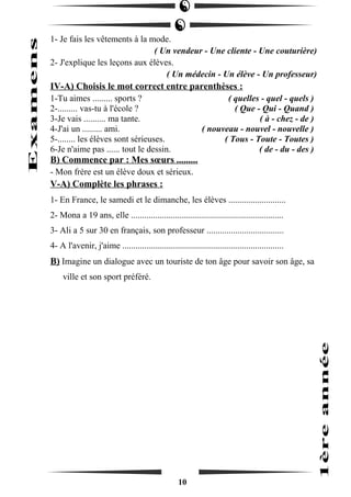 1- Je fais les vêtements à la mode. 
( Un vendeur - Une cliente - Une couturière) 
2- J'explique les leçons aux élèves. 
( Un médecin - Un élève - Un professeur) 
IV-A) Choisis le mot correct entre parenthèses : 
1-Tu aimes ......... sports ? ( quelles - quel - quels ) 
2-......... vas-tu à l'école ? ( Que - Qui - Quand ) 
3-Je vais .......... ma tante. ( à - chez - de ) 
4-J'ai un ......... ami. ( nouveau - nouvel - nouvelle ) 
5-........ les élèves sont sérieuses. ( Tous - Toute - Toutes ) 
6-Je n'aime pas ...... tout le dessin. ( de - du - des ) 
B) Commence par : Mes soeurs ......... 
- Mon frère est un élève doux et sérieux. 
V-A) Complète les phrases : 
1- En France, le samedi et le dimanche, les élèves .......................... 
2- Mona a 19 ans, elle ..................................................................... 
3- Ali a 5 sur 30 en français, son professeur ................................... 
4- A l'avenir, j'aime ......................................................................... 
B) Imagine un dialogue avec un touriste de ton âge pour savoir son âge, sa 
ville et son sport préféré. 
10 
 