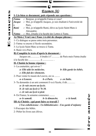 Examen (6) 
I- Lis bien ce document, puis réponds aux questions : 
Fatma : Bonjour, je m'appelle Fatma et vous? 
Jacque 
s 
: Moi, je m'appelle Jacques, je suis étudiant à l'université de 
Paris. 
Rami : Moi, je m'appelle Rami, élève au lycée Saint-Marc à 
Alexandrie. 
Fatma : Moi, j'étudie à la faculté des Lettres à Tanta. 
A) Mets ( Vrai ) ou ( Faux ) à côté de chaque phrase : 
1- Ce dialogue se passe entre trois personnes. 
2- Fatma va encore à l'école secondaire. 
3- Le lycée Saint-Marc se trouve à Tanta. 
4- Rami vit à Paris. 
B) Complète le texte d'après le document : 
Jacques est............... il étudie à l’............. de Paris mais Fatma étudie 
à la faculté des ................... à .................. . 
II- Choisis la bonne réponse : 
1- La couturière, qui est-ce ? 
a- Elle aide les médecins. b- Elle garde les bébés. 
c- Elle fait des vêtements. 
2- Pour visiter le musée du Louvre, on va ......... 
a- à Louxor. b- à Paris. c- en Italie. 
3- Tu demandes à un ami comment il va à l'école, il dit………. 
a- Je vais encore au lycée. 
b- Je vais au lycée à 7h 30. 
c- Je vais au lycée à pied. 
4- En France, la semaine commence ......... 
a- le samedi. b- le dimanche. c- le lundi. 
III-A) Choisis : qui peut faire ce travail ? 
( Une esthéticienne - Un bibliothécaire - Une garde d’enfants) 
1-S'occuper des bébés. 
2- Prêter les livres aux élèves. 
11 
 