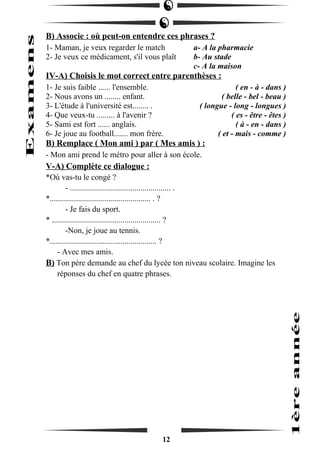 B) Associe : où peut-on entendre ces phrases ? 
1- Maman, je veux regarder le match a- A la pharmacie 
2- Je veux ce médicament, s'il vous plaît b- Au stade 
c- A la maison 
IV-A) Choisis le mot correct entre parenthèses : 
1- Je suis faible ...... l'ensemble. ( en - à - dans ) 
2- Nous avons un ........ enfant. ( belle - bel - beau ) 
3- L'étude à l'université est........ . ( longue - long - longues ) 
4- Que veux-tu ......... à l'avenir ? ( es - être - êtes ) 
5- Sami est fort ...... anglais. ( à - en - dans ) 
6- Je joue au football....... mon frère. ( et - mais - comme ) 
B) Remplace ( Mon ami ) par ( Mes amis ) : 
- Mon ami prend le métro pour aller à son école. 
V-A) Complète ce dialogue : 
*Où vas-tu le congé ? 
- .................................................. . 
*.................................................. . ? 
- Je fais du sport. 
* ...................................................... ? 
-Non, je joue au tennis. 
*..................................................... ? 
- Avec mes amis. 
B) Ton père demande au chef du lycée ton niveau scolaire. Imagine les 
réponses du chef en quatre phrases. 
12 
 
