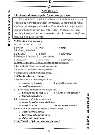 Examen (7) 
I- Lis bien ce document, puis réponds aux questions : 
C'est moi Nahed, étudiante à Kena, je vais à la faculté tous les 
jours sauf le mercredi, le jeudi et le vendredi. Le mercredi, je vais à 
une école primaire pour m'entraîner. Dans ce même jour, je prends le 
train pour Louxor, je veux passer le jeudi et le vendredi avec mes 
parents qui sont professeurs. Je souhaite visiter la France, mais j'aime 
beaucoup mon pays l'Egypte. 
A) Choisis le bon groupe : 
1 - Nahed peut avoir ...... ans. 
a- quinze b- seize c- vingt 
2- Le lundi, Nahed est...... 
a- à Louxor b- à Kena c- en France 
3- Nahed va à l'université ...... par semaine. 
a- deux jours b- trois jours c- quatre jours 
B) Mets ( Vrai ) ou ( Faux ) devant chaque phrase : 
1- Le vendredi, Nahed est loin de ses parents. 
2- La mère de Nahed n'a pas de profession. 
3- Nahed visite la France chaque année. 
II- Choisis la bonne réponse : 
1-Ton ami a 30 sur 30 en français, il est ......... 
a- mauvais en français. b- passable en français. 
c- excellent en français. 
2- Tu demandes à un ami où il habite, tu dis ........ 
a- Comment vas-tu chez toi ? b- Quelle est ton adresse ? 
c- Quel est ton métier ? 
3- Le mécanicien, c'est la personne qui ........ 
a- répare les radios et les télévisions. 
b- répare les autos. c- examine les malades. 
4- Pour exprimer ton désir à visiter la France, tu dis ....... 
a- J'aime aller à Louxor. 
b- La France est un beau pays. 
c- J'aime aller en France. 
III-A) Choisis : Qui peut dire ces phrases ? 
13 
 